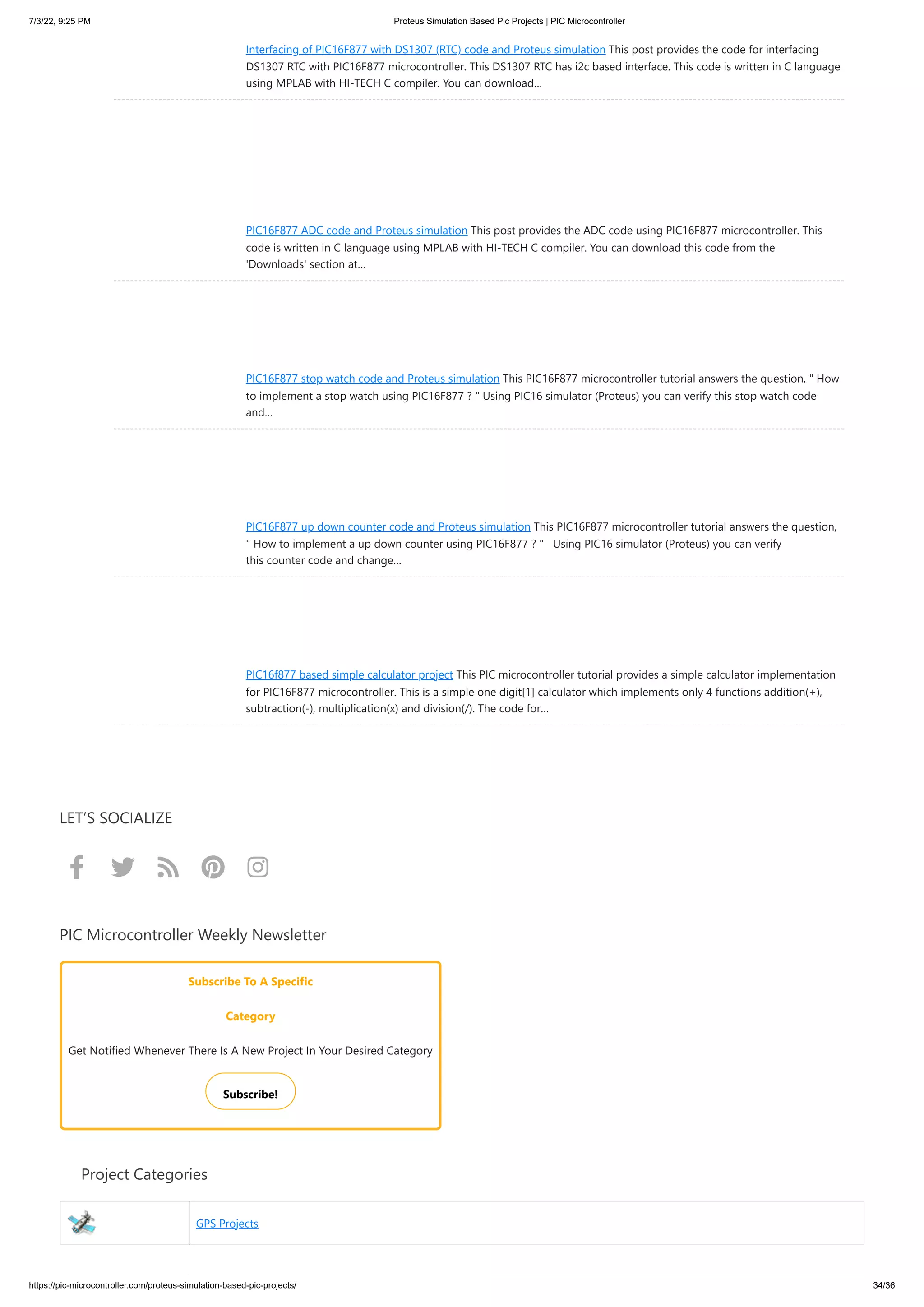 7/3/22, 9:25 PM Proteus Simulation Based Pic Projects | PIC Microcontroller https://pic-microcontroller.com/proteus-simulation-based-pic-projects/ 34/36 Interfacing of PIC16F877 with DS1307 (RTC) code and Proteus simulation This post provides the code for interfacing DS1307 RTC with PIC16F877 microcontroller. This DS1307 RTC has i2c based interface. This code is written in C language using MPLAB with HI-TECH C compiler. You can download… PIC16F877 ADC code and Proteus simulation This post provides the ADC code using PIC16F877 microcontroller. This code is written in C language using MPLAB with HI-TECH C compiler. You can download this code from the 'Downloads' section at… PIC16F877 stop watch code and Proteus simulation This PIC16F877 microcontroller tutorial answers the question, " How to implement a stop watch using PIC16F877 ? " Using PIC16 simulator (Proteus) you can verify this stop watch code and… PIC16F877 up down counter code and Proteus simulation This PIC16F877 microcontroller tutorial answers the question, " How to implement a up down counter using PIC16F877 ? "   Using PIC16 simulator (Proteus) you can verify this counter code and change… PIC16f877 based simple calculator project This PIC microcontroller tutorial provides a simple calculator implementation for PIC16F877 microcontroller. This is a simple one digit[1] calculator which implements only 4 functions addition(+), subtraction(-), multiplication(x) and division(/). The code for… LET’S SOCIALIZE      PIC Microcontroller Weekly Newsletter Subscribe To A Specific Category Get Notified Whenever There Is A New Project In Your Desired Category Subscribe!      Project Categories GPS Projects 
