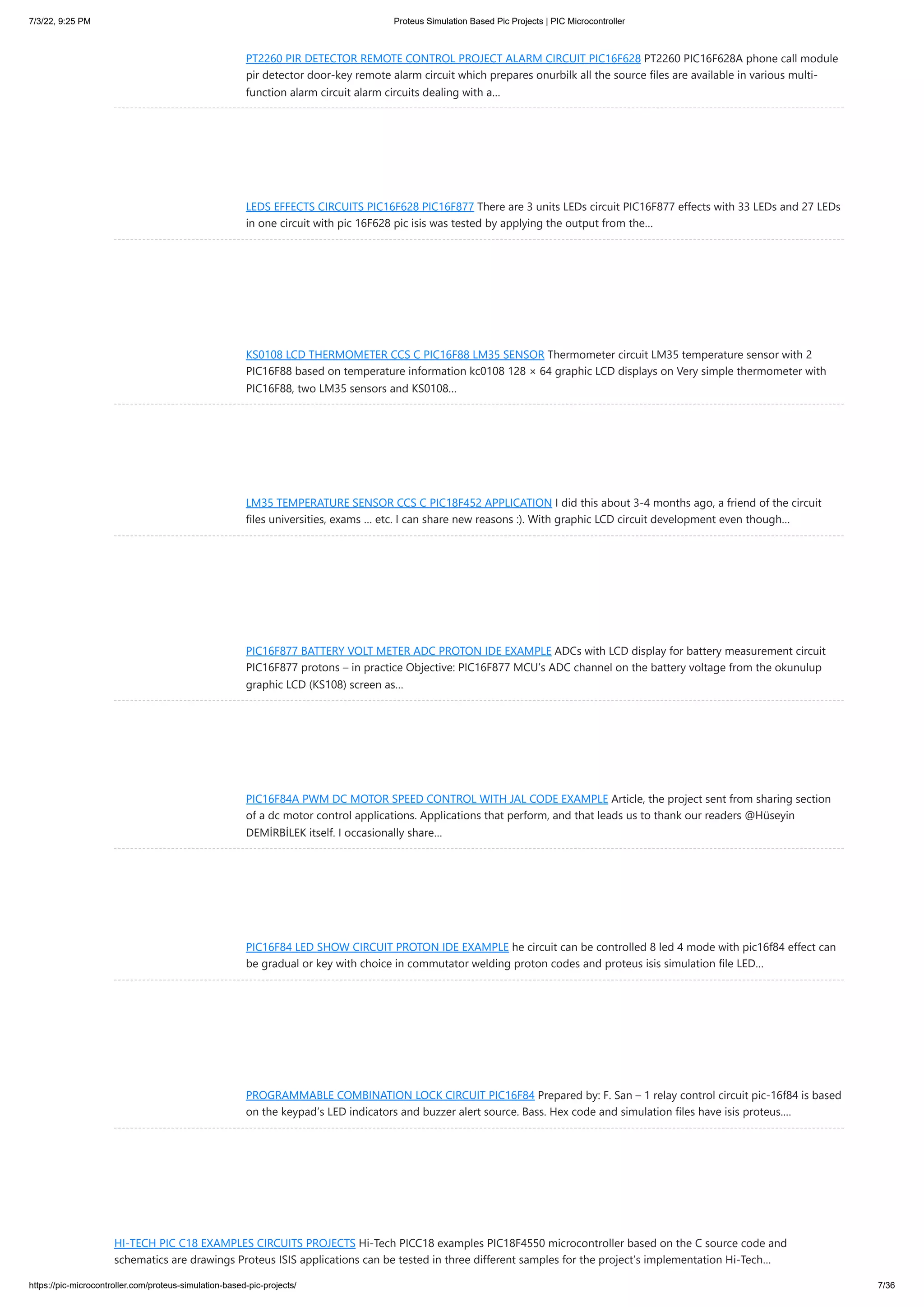 7/3/22, 9:25 PM Proteus Simulation Based Pic Projects | PIC Microcontroller https://pic-microcontroller.com/proteus-simulation-based-pic-projects/ 7/36 PT2260 PIR DETECTOR REMOTE CONTROL PROJECT ALARM CIRCUIT PIC16F628 PT2260 PIC16F628A phone call module pir detector door-key remote alarm circuit which prepares onurbilk all the source files are available in various multi- function alarm circuit alarm circuits dealing with a… LEDS EFFECTS CIRCUITS PIC16F628 PIC16F877 There are 3 units LEDs circuit PIC16F877 effects with 33 LEDs and 27 LEDs in one circuit with pic 16F628 pic isis was tested by applying the output from the… KS0108 LCD THERMOMETER CCS C PIC16F88 LM35 SENSOR Thermometer circuit LM35 temperature sensor with 2 PIC16F88 based on temperature information kc0108 128 × 64 graphic LCD displays on Very simple thermometer with PIC16F88, two LM35 sensors and KS0108… LM35 TEMPERATURE SENSOR CCS C PIC18F452 APPLICATION I did this about 3-4 months ago, a friend of the circuit files universities, exams … etc. I can share new reasons :). With graphic LCD circuit development even though… PIC16F877 BATTERY VOLT METER ADC PROTON IDE EXAMPLE ADCs with LCD display for battery measurement circuit PIC16F877 protons – in practice Objective: PIC16F877 MCU’s ADC channel on the battery voltage from the okunulup graphic LCD (KS108) screen as… PIC16F84A PWM DC MOTOR SPEED CONTROL WITH JAL CODE EXAMPLE Article, the project sent from sharing section of a dc motor control applications. Applications that perform, and that leads us to thank our readers @Hüseyin DEMİRBİLEK itself. I occasionally share… PIC16F84 LED SHOW CIRCUIT PROTON IDE EXAMPLE he circuit can be controlled 8 led 4 mode with pic16f84 effect can be gradual or key with choice in commutator welding proton codes and proteus isis simulation file LED… PROGRAMMABLE COMBINATION LOCK CIRCUIT PIC16F84 Prepared by: F. San – 1 relay control circuit pic-16f84 is based on the keypad’s LED indicators and buzzer alert source. Bass. Hex code and simulation files have isis proteus.… HI-TECH PIC C18 EXAMPLES CIRCUITS PROJECTS Hi-Tech PICC18 examples PIC18F4550 microcontroller based on the C source code and schematics are drawings Proteus ISIS applications can be tested in three different samples for the project’s implementation Hi-Tech… 
