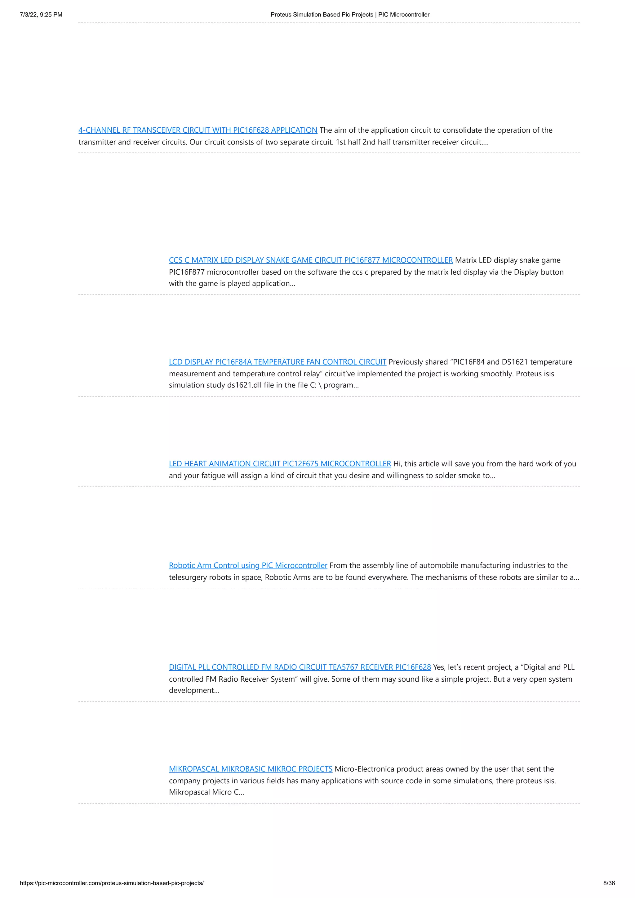 7/3/22, 9:25 PM Proteus Simulation Based Pic Projects | PIC Microcontroller https://pic-microcontroller.com/proteus-simulation-based-pic-projects/ 8/36 4-CHANNEL RF TRANSCEIVER CIRCUIT WITH PIC16F628 APPLICATION The aim of the application circuit to consolidate the operation of the transmitter and receiver circuits. Our circuit consists of two separate circuit. 1st half 2nd half transmitter receiver circuit.… CCS C MATRIX LED DISPLAY SNAKE GAME CIRCUIT PIC16F877 MICROCONTROLLER Matrix LED display snake game PIC16F877 microcontroller based on the software the ccs c prepared by the matrix led display via the Display button with the game is played application… LCD DISPLAY PIC16F84A TEMPERATURE FAN CONTROL CIRCUIT Previously shared “PIC16F84 and DS1621 temperature measurement and temperature control relay” circuit’ve implemented the project is working smoothly. Proteus isis simulation study ds1621.dll file in the file C: program… LED HEART ANIMATION CIRCUIT PIC12F675 MICROCONTROLLER Hi, this article will save you from the hard work of you and your fatigue will assign a kind of circuit that you desire and willingness to solder smoke to… Robotic Arm Control using PIC Microcontroller From the assembly line of automobile manufacturing industries to the telesurgery robots in space, Robotic Arms are to be found everywhere. The mechanisms of these robots are similar to a… DIGITAL PLL CONTROLLED FM RADIO CIRCUIT TEA5767 RECEIVER PIC16F628 Yes, let’s recent project, a “Digital and PLL controlled FM Radio Receiver System” will give. Some of them may sound like a simple project. But a very open system development… MIKROPASCAL MIKROBASIC MIKROC PROJECTS Micro-Electronica product areas owned by the user that sent the company projects in various fields has many applications with source code in some simulations, there proteus isis. Mikropascal Micro C… 