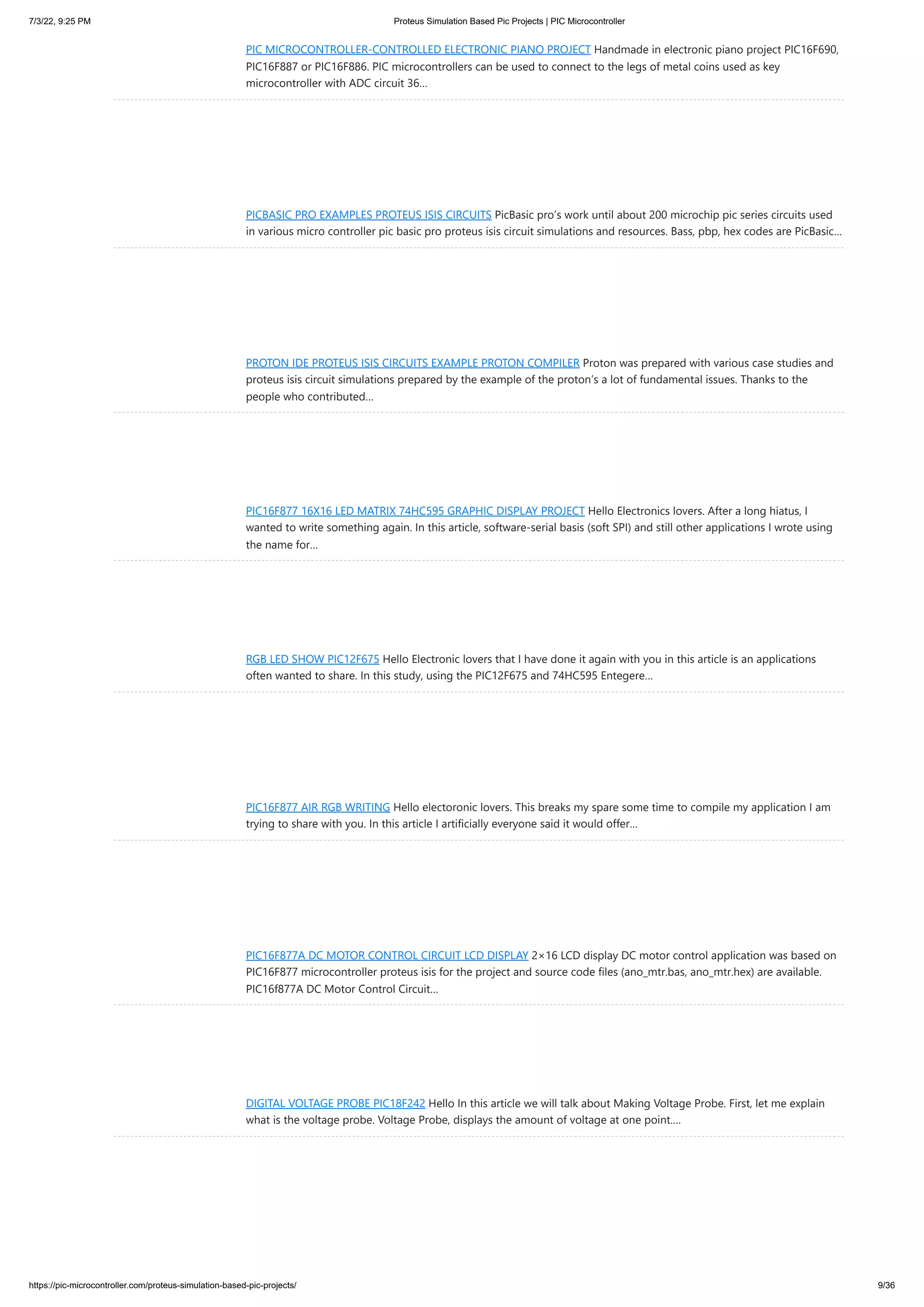 7/3/22, 9:25 PM Proteus Simulation Based Pic Projects | PIC Microcontroller https://pic-microcontroller.com/proteus-simulation-based-pic-projects/ 9/36 PIC MICROCONTROLLER-CONTROLLED ELECTRONIC PIANO PROJECT Handmade in electronic piano project PIC16F690, PIC16F887 or PIC16F886. PIC microcontrollers can be used to connect to the legs of metal coins used as key microcontroller with ADC circuit 36… PICBASIC PRO EXAMPLES PROTEUS ISIS CIRCUITS PicBasic pro’s work until about 200 microchip pic series circuits used in various micro controller pic basic pro proteus isis circuit simulations and resources. Bass, pbp, hex codes are PicBasic… PROTON IDE PROTEUS ISIS CIRCUITS EXAMPLE PROTON COMPILER Proton was prepared with various case studies and proteus isis circuit simulations prepared by the example of the proton’s a lot of fundamental issues. Thanks to the people who contributed… PIC16F877 16X16 LED MATRIX 74HC595 GRAPHIC DISPLAY PROJECT Hello Electronics lovers. After a long hiatus, I wanted to write something again. In this article, software-serial basis (soft SPI) and still other applications I wrote using the name for… RGB LED SHOW PIC12F675 Hello Electronic lovers that I have done it again with you in this article is an applications often wanted to share. In this study, using the PIC12F675 and 74HC595 Entegere… PIC16F877 AIR RGB WRITING Hello electoronic lovers. This breaks my spare some time to compile my application I am trying to share with you. In this article I artificially everyone said it would offer… PIC16F877A DC MOTOR CONTROL CIRCUIT LCD DISPLAY 2×16 LCD display DC motor control application was based on PIC16F877 microcontroller proteus isis for the project and source code files (ano_mtr.bas, ano_mtr.hex) are available. PIC16f877A DC Motor Control Circuit… DIGITAL VOLTAGE PROBE PIC18F242 Hello In this article we will talk about Making Voltage Probe. First, let me explain what is the voltage probe. Voltage Probe, displays the amount of voltage at one point.… 