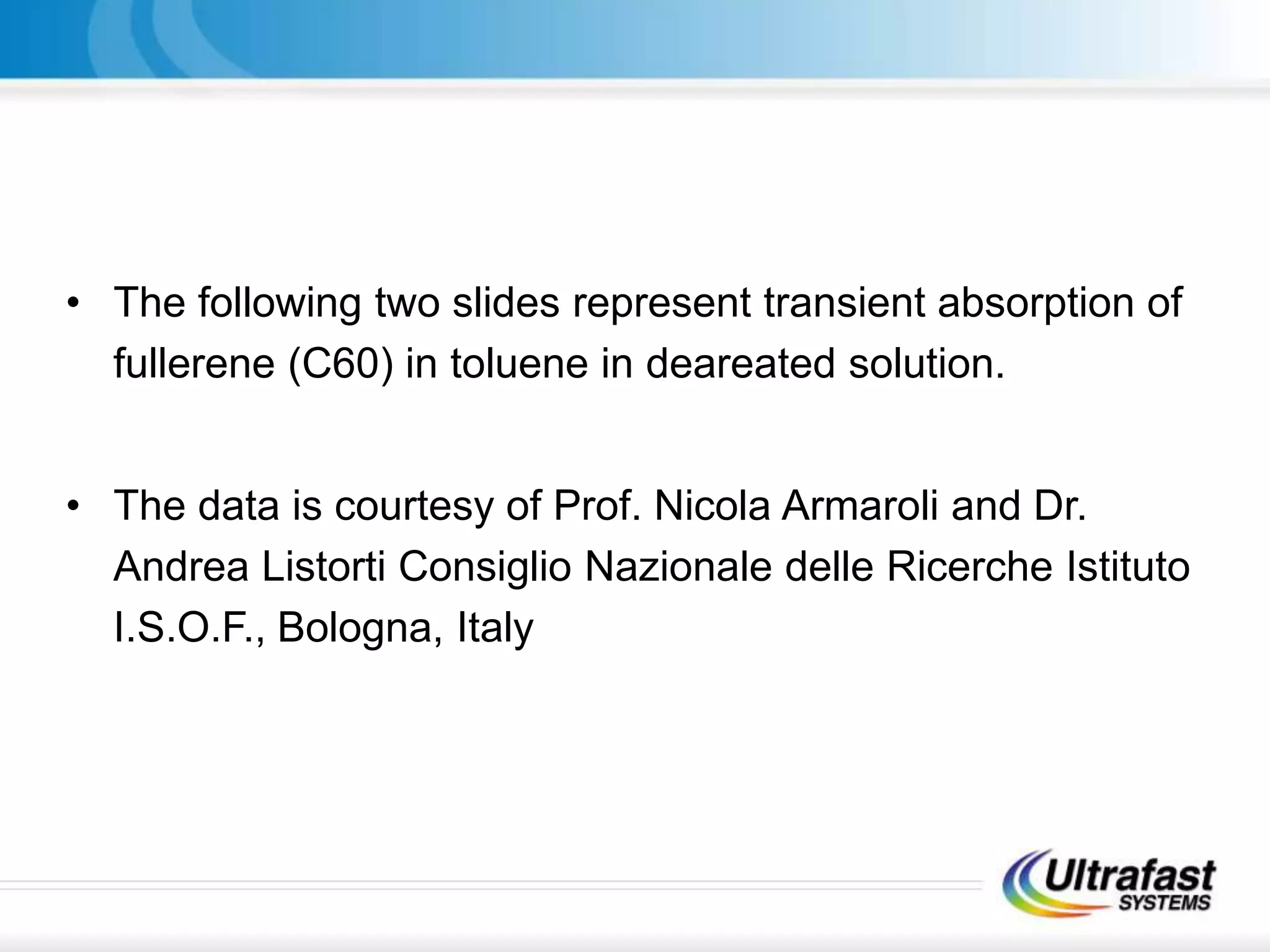 • The following two slides represent transient absorption of
fullerene (C60) in toluene in deareated solution.
• The data is courtesy of Prof. Nicola Armaroli and Dr.
Andrea Listorti Consiglio Nazionale delle Ricerche Istituto
I.S.O.F., Bologna, Italy