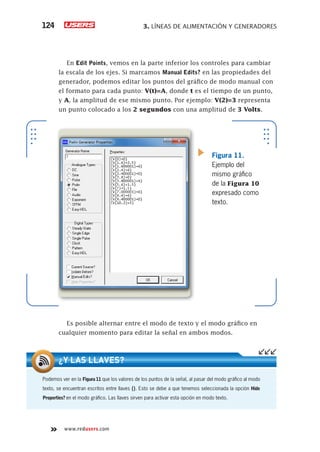 3. LÍNEAS DE ALIMENTACIÓN Y GENERADORES124
www.redusers.com
En Edit Points, vemos en la parte inferior los controles para cambiar
la escala de los ejes. Si marcamos Manual Edits? en las propiedades del
generador, podemos editar los puntos del gráfico de modo manual con
el formato para cada punto: V(t)=A, donde t es el tiempo de un punto,
y A, la amplitud de ese mismo punto. Por ejemplo: V(2)=3 representa
un punto colocado a los 2 segundos con una amplitud de 3 Volts.
Es posible alternar entre el modo de texto y el modo gráfico en
cualquier momento para editar la señal en ambos modos.
Figura 11.
Ejemplo del
mismo gráfico
de la Figura 10
expresado como
texto.
Podemos ver en la Figura11 que los valores de los puntos de la señal, al pasar del modo gráfico al modo
texto, se encuentran escritos entre llaves {}. Esto se debe a que tenemos seleccionada la opción Hide
Properties? en el modo gráfico. Las llaves sirven para activar esta opción en modo texto.
¿Y LAS LLAVES?
 
