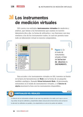 4. INSTRUMENTOS DE MEDICIÓN VIRTUALES138
www.redusers.com
Los instrumentos
de medición virtuales
ISIS cuenta con múltiples instrumentos virtuales de medición y
análisis, que imitan a las herramientas que usamos en nuestro
laboratorio día a día. La forma de utilizarlos y sus funciones son muy
similares a las de los instrumentos reales, lo cual nos permite tener
todo un laboratorio virtual en nuestra computadora.
Para acceder a los instrumentos virtuales en ISIS, tenemos un botón
en la barra de herramientas de Modo con la forma de un pequeño
medidor analógico, llamado Virtual Instruments Mode. Al presionarlo,
entraremos en el modo de instrumentos virtuales, y el Selector de
objetos mostrará la lista con los instrumentos disponibles.
Figura 1. En
el modo de
instrumentos
virtuales el título
del Selector
de objetos es
INSTRUMENTS.
La intención de los instrumentos virtuales es que sean muy parecidos a los reales, por lo que su uso es
muy similar. Así que los voltímetros y amperímetros deben colocarse de la misma forma como se hace en
la vida real: los voltímetros en paralelo, y los amperímetros en serie en los puntos de medición.
VIRTUALES VS. REALES
 