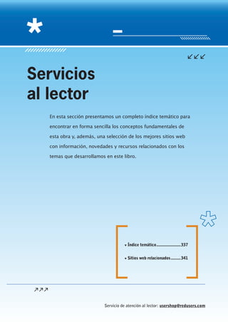 Servicio de atención al lector: usershop@redusers.com
En esta sección presentamos un completo índice temático para
encontrar en forma sencilla los conceptos fundamentales de
esta obra y, además, una selección de los mejores sitios web
con información, novedades y recursos relacionados con los
temas que desarrollamos en este libro.
Servicios
al lector
▼▼ Índice temático.......................337
▼▼ Sitios web relacionados..........341
 