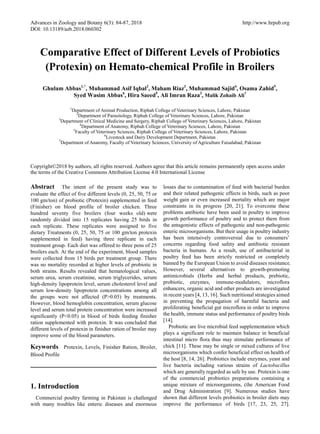 Advances in Zoology and Botany 6(3): 84-87, 2018 http://www.hrpub.org
DOI: 10.13189/azb.2018.060302
Comparative Effect of Different Levels of Probiotics
(Protexin) on Hemato-chemical Profile in Broilers
Ghulam Abbas1,*
, Muhammad Asif Iqbal2
, Maham Riaz3
, Muhammad Sajid4
, Osama Zahid5
,
Syed Wasim Abbas6
, Hira Saeed5
, Ali Imran Raza3
, Malik Zohaib Ali7
1
Department of Animal Production, Riphah College of Veterinary Sciences, Lahore, Pakistan
2
Department of Parasitology, Riphah College of Veterinary Sciences, Lahore, Pakistan
3
Department of Clinical Medicine and Surgery, Riphah College of Veterinary Sciences, Lahore, Pakistan
4
Department of Anatomy, Riphah College of Veterinary Sciences, Lahore, Pakistan
5
Faculty of Veterinary Sciences, Riphah College of Veterinary Sciences, Lahore, Pakistan
6
Livestock and Dairy Development Department, Pakistan
7
Department of Anatomy, Faculty of Veterinary Sciences, University of Agriculture Faisalabad, Pakistan
Copyright©2018 by authors, all rights reserved. Authors agree that this article remains permanently open access under
the terms of the Creative Commons Attribution License 4.0 International License
Abstract The intent of the present study was to
evaluate the effect of five different levels (0, 25, 50, 75 or
100 gm/ton) of probiotic (Protexin) supplemented in feed
(Finisher) on blood profile of broiler chicken. Three
hundred seventy five broilers (four weeks old) were
randomly divided into 15 replicates having 25 birds in
each replicate. These replicates were assigned to five
dietary Treatments (0, 25, 50, 75 or 100 gm/ton protexin
supplemented in feed) having three replicate in each
treatment group. Each diet was offered to three pens of 25
broilers each. At the end of the experiment, blood samples
were collected from 15 birds per treatment group. There
was no mortality recorded at higher levels of probiotic in
both strains. Results revealed that hematological values,
serum urea, serum creatinine, serum triglycerides, serum
high-density lipoprotein level, serum cholesterol level and
serum low-density lipoprotein concentrations among all
the groups were not affected (P>0.05) by treatments.
However, blood hemoglobin concentration, serum glucose
level and serum total protein concentration were increased
significantly (P<0.05) in blood of birds feeding finisher
ration supplemented with protexin. It was concluded that
different levels of protexin in finisher ration of broiler may
improve some of the blood parameters.
Keywords Protexin, Levels, Finisher Ration, Broiler,
Blood Profile
1. Introduction
Commercial poultry farming in Pakistan is challenged
with many troubles like enteric diseases and enormous
losses due to contamination of feed with bacterial burden
and their related pathogenic effects in birds, such as poor
weight gain or even increased mortality which are major
constraints in its progress [20, 21]. To overcome these
problems antibiotic have been used in poultry to improve
growth performance of poultry and to protect them from
the antagonistic effects of pathogenic and non-pathogenic
enteric microorganisms. But their usage in poultry industry
has been intensively controversial due to consumers’
concerns regarding food safety and antibiotic resistant
bacteria in humans. As a result, use of antibacterial in
poultry feed has been strictly restricted or completely
banned by the European Union to avoid diseases resistance.
However, several alternatives to growth-promoting
antimicrobials (Herbs and herbal products, prebiotic,
probiotic, enzymes, immune-modulators, microflora
enhancers, organic acid and other products are investigated
in recent years [4, 13, 16]. Such nutritional strategies aimed
in preventing the propagation of harmful bacteria and
proliferating beneficial gut microflora in order to improve
the health, immune status and performance of poultry birds
[14].
Probiotic are live microbial feed supplementation which
plays a significant role to maintain balance in beneficial
intestinal micro flora thus may stimulate performance of
chick [11]. These may be single or mixed cultures of live
microorganisms which confer beneficial effect on health of
the host [8, 14, 26]. Probiotics include enzymes, yeast and
live bacteria including various strains of Lactobacillus
which are generally regarded as safe by use. Protexin is one
of the commercial probiotics preparations containing a
unique mixture of microorganisms, (the American Food
and Drug Administration [9]. Numerous studies have
shown that different levels probiotics in broiler diets may
improve the performance of birds [17, 23, 25, 27].
 