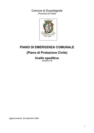 Comune di Guardiagrele
                               Provincia di Chieti




           PIANO DI EMERGENZA COMUNALE
                   (Piano di Protezione Civile)
                            livello speditivo
                                   (versione 1.0)




Aggiornamento: 30 settembre 2008



                                                     1
 