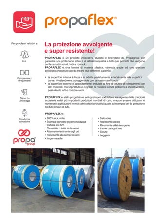 Per problemi relativi a:
Propagroup S.p.A. Via Genova, 5/B - 10098 Rivoli (To) Italia
Tel +39 011 9507777 - Fax +39 011 9507800 - www.propagroup.com - info@propagroup.com
PROPAFLEX è un prodotto che si adatta
facilmente a molti utilizzi ed ha elevate
capacità di protezione. I campi di applicazione
sono infatti svariati ed in settori anche molto
diversi tra loro:
• la protezione di tubi e di fasci di
tubi dagli urti;
• la protezione della parte inferiore dei pallet
contro gli urti accidentali;
• la protezione di tessuti altamente
tecnologici.
La protezione avvolgente
e super resistente!
PROPAFLEX è un prodotto innovativo studiato e brevettato da Propagroup per
garantire una protezione totale e di altissima qualità a tutti quei prodotti che vengono
confezionati in rotoli, tubi e non solo.
PROPAFLEX è una lamina di materia plastica, ottenuta grazie ad uno speciale
processo produttivo tale da creare due differenti superfici:
• la superficie interna è liscia e si adatta perfettamente e fedelmente alle superfici
curve, rivestendole e proteggendole con la massima efficacia
• la superficie esterna è appositamente ondulata al fine di attutire gli sfregamenti con
altri materiali, ma soprattutto è in grado di resistere senza problemi a impatti violenti,
pesi elevati, urti o compressioni.
PROPAFLEX è stato progettato e sviluppato per soddisfare le esigenze delle principali
acciaierie e dei più importanti produttori mondiali di cavi, ma può essere utilizzato in
numerose applicazioni in molti altri settori produttivi quale ad esempio per la protezione
dei tubi e fasci di tubi.
• Saldabile
• Repellente all’olio
• Resistente alle intemperie
• Facile da applicare
• Sicuro
• Leggero
PROPAFLEX è:
• 100% riciclabile
• Stampa standard o personalizzata
trattata anti UV
• Flessibile in tutte le direzioni
• Altamente resistente agli urti
• Resistente alle compressioni
• Impermeabile
Urti
Condizioni
climatiche
Compressioni
sfregamenti
Danni da
ancoraggi
 