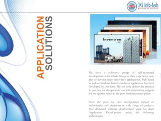 APPLICATION
SOLUTIONS

We have a collective group of self-motivated
development team which brings in their experience into
play to develop many innovative applications. Web based
as well as windows based e-business application has been
developed by our team. We not only deliver the product
to you, but we also provide you with unremitting support
for the queries raised in the post implementation phase.
Over the years we have incorporated myriad of
technologies and platforms in wide range of projects.
Our dedicated software development team has done
Application Development using the following
technologies.

 
