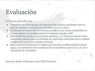 Evaluación
Los logros esperados son:
● Constituir sucesivos grupos de maestros que queden vinculados entre si
para la creación y curación de materiales para sus clases.
● Conformar un reservorio de recursos creados en los cursos disponibles en
la web sujetos a la revisión colectiva mediante espacios wiki.
● Que el docente comparta sus buenas prácticas, sus buenos espacios web y
conformar criterios para la selección de materiales existentes con la calidad
y contenidos que busca nuestra curricula.
● Que el docente demuestre el respeto por autoría, la utilización de normas
appa, y cocientización de la exsistencia de normativas para el uso, re uso y
recreación de materiales.
Creación Amira Trobo para curso REA Coursera.
 