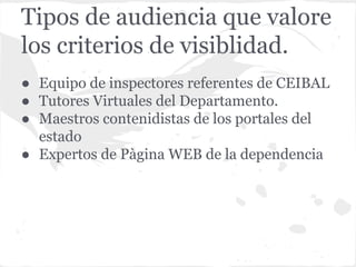 Tipos de audiencia que valore
los criterios de visiblidad.
● Equipo de inspectores referentes de CEIBAL
● Tutores Virtuales del Departamento.
● Maestros contenidistas de los portales del
estado
● Expertos de Pàgina WEB de la dependencia
 