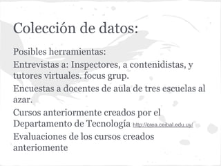 Colección de datos:
Posibles herramientas:
Entrevistas a: Inspectores, a contenidistas, y
tutores virtuales. focus grup.
Encuestas a docentes de aula de tres escuelas al
azar.
Cursos anteriormente creados por el
Departamento de Tecnología http://crea.ceibal.edu.uy/
Evaluaciones de los cursos creados
anteriomente
 