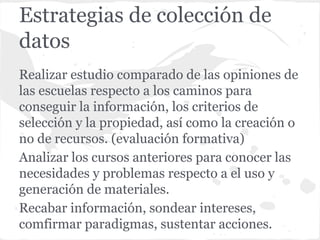 Estrategias de colección de
datos
Realizar estudio comparado de las opiniones de
las escuelas respecto a los caminos para
conseguir la información, los criterios de
selección y la propiedad, así como la creación o
no de recursos. (evaluación formativa)
Analizar los cursos anteriores para conocer las
necesidades y problemas respecto a el uso y
generación de materiales.
Recabar información, sondear intereses,
comfirmar paradigmas, sustentar acciones.
 