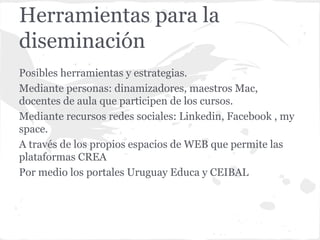 Herramientas para la
diseminación
Posibles herramientas y estrategias.
Mediante personas: dinamizadores, maestros Mac,
docentes de aula que participen de los cursos.
Mediante recursos redes sociales: Linkedin, Facebook , my
space.
A través de los propios espacios de WEB que permite las
plataformas CREA
Por medio los portales Uruguay Educa y CEIBAL
 