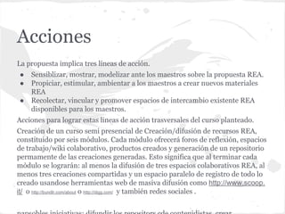 Acciones
La propuesta implica tres líneas de acción.
● Sensiblizar, mostrar, modelizar ante los maestros sobre la propuesta REA.
● Propiciar, estimular, ambientar a los maestros a crear nuevos materiales
REA
● Recolectar, vincular y promover espacios de intercambio existente REA
disponibles para los maestros.
Acciones para lograr estas lineas de acción trasversales del curso planteado.
Creación de un curso semi presencial de Creación/difusión de recursos REA,
constituido por seis módulos. Cada mòdulo ofrecerá foros de reflexión, espacios
de trabajo/wiki colaborativo, productos creados y generación de un repositorio
permamente de las creaciones generadas. Esto significa que al terminar cada
mòdulo se lograrán: al menos la difusión de tres espacios colaborativos REA, al
menos tres creaciones compartidas y un espacio paralelo de registro de todo lo
creado usandose herramientas web de masiva difusión como http://www.scoop.
it/ o http://bundlr.com/about o http://digg.com/ y también redes sociales .
 