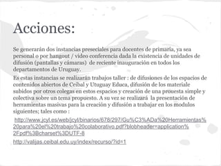 Acciones:
Se generarán dos instancias preseciales para docentes de primaria, ya sea
personal o por hangout / video conferencia dada la existencia de unidades de
difusión (pantallas y cámaras) de reciente inauguración en todos los
departamentos de Uruguay.
Es estas instancias se realizarán trabajos taller : de difusiones de los espacios de
contenidos abiertos de Ceibal y Utuguay Educa, difusión de los materiale
subidos por otros colegas en estos espacios y creación de una prouesta simple y
colectiva sobre un tema propuesto. A su vez se realizará la presentación de
herramientas masivas para la creación y difusión a trabajar en los modulos
siguientes; tales como :
http://www.jcyl.es/web/jcyl/binarios/678/297/Gu%C3%ADa%20Herramientas%
20para%20el%20trabajo%20colaborativo.pdf?blobheader=application%
2Fpdf%3Bcharset%3DUTF-8
http://valijas.ceibal.edu.uy/index/recurso/?id=1
 