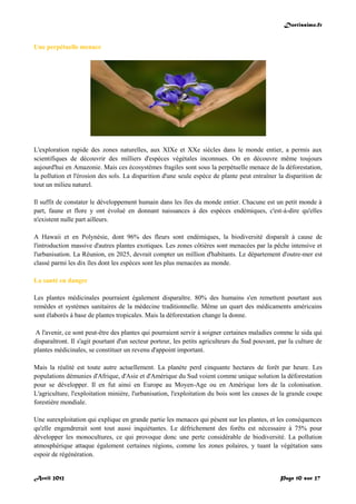Doctissimo.fr
Avril 2012 Page 10 sur 27
Une perpétuelle menace
L'exploration rapide des zones naturelles, aux XIXe et XXe siècles dans le monde entier, a permis aux
scientifiques de découvrir des milliers d'espèces végétales inconnues. On en découvre même toujours
aujourd'hui en Amazonie. Mais ces écosystèmes fragiles sont sous la perpétuelle menace de la déforestation,
la pollution et l'érosion des sols. La disparition d'une seule espèce de plante peut entraîner la disparition de
tout un milieu naturel.
Il suffit de constater le développement humain dans les îles du monde entier. Chacune est un petit monde à
part, faune et flore y ont évolué en donnant naissances à des espèces endémiques, c'est-à-dire qu'elles
n'existent nulle part ailleurs.
A Hawaii et en Polynésie, dont 96% des fleurs sont endémiques, la biodiversité disparaît à cause de
l'introduction massive d'autres plantes exotiques. Les zones côtières sont menacées par la pêche intensive et
l'urbanisation. La Réunion, en 2025, devrait compter un million d'habitants. Le département d'outre-mer est
classé parmi les dix îles dont les espèces sont les plus menacées au monde.
La santé en danger
Les plantes médicinales pourraient également disparaître. 80% des humains s'en remettent pourtant aux
remèdes et systèmes sanitaires de la médecine traditionnelle. Même un quart des médicaments américains
sont élaborés à base de plantes tropicales. Mais la déforestation change la donne.
A l'avenir, ce sont peut-être des plantes qui pourraient servir à soigner certaines maladies comme le sida qui
disparaîtront. Il s'agit pourtant d'un secteur porteur, les petits agriculteurs du Sud pouvant, par la culture de
plantes médicinales, se constituer un revenu d'appoint important.
Mais la réalité est toute autre actuellement. La planète perd cinquante hectares de forêt par heure. Les
populations démunies d'Afrique, d'Asie et d'Amérique du Sud voient comme unique solution la déforestation
pour se développer. Il en fut ainsi en Europe au Moyen-Age ou en Amérique lors de la colonisation.
L'agriculture, l'exploitation minière, l'urbanisation, l'exploitation du bois sont les causes de la grande coupe
forestière mondiale.
Une surexploitation qui explique en grande partie les menaces qui pèsent sur les plantes, et les conséquences
qu'elle engendrerait sont tout aussi inquiétantes. Le défrichement des forêts est nécessaire à 75% pour
développer les monocultures, ce qui provoque donc une perte considérable de biodiversité. La pollution
atmosphérique attaque également certaines régions, comme les zones polaires, y tuant la végétation sans
espoir de régénération.
 