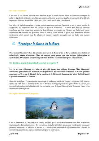 Doctissimo.fr
Avril 2012 Page 11 sur 27
Des forêts essentielles
C'est aussi le cas lorsque les forêts sont détruites et que le terrain devenu désert ne donne aucun moyen de
cultiver. Les forêts tropicales arrachées en Amazonie libèrent le carbone qu'elles contiennent, et les déchets
organiques émettent du méthane : deux gaz à effet à serre nocifs pour l'atmosphère.
Les arbres, à l'échelle mondiale et locale, maintiennent une partie de l'humidité au sol et jouent un rôle de
coupe-vent. Ils empêchent enfin les coulées de boue et inondations. Le climat peut donc se retrouver
transformé par leur disparition, comme la désertification provoquée par l'absence de forêts, qui touche
aujourd'hui 900 millions de personnes dans le monde. Sans oublier la perte d'un patrimoine médical
inestimable, c'est surtout pour les plantes et espèces végétales protégées par les forêts une menace
irréversible.
II. Protéger la faune et la flore
Pour assurer la préservation de certaines espèces de la faune et de la flore, certaines associations et
collectivités locales s’engagent. Mais ce combat peut passer par des actions individuelles et
quotidiennes. Devenez un acteur de la protection de notre environnement grâce à nos conseils.
II.1. Qu'est-ce que la biodiversité et pourquoi la préserver ?
La vie ne cesse d'évoluer vers plus de diversité depuis des millions d'années. Mais l'humanité
compromet gravement son maintien par l'épuisement des ressources naturelles. Elle doit prendre
conscience qu'il en va de l'intérêt de la planète, et de l'économie humaine, de laisser la biodiversité
s'épanouir dans toute sa richesse.
Diversité biologique : l'expression est inventée par le biologiste américain Thomas Lovejoy en 1980. Elle est
reprise en 1985 pour le Forum national sur la diversité biologique par le biologiste Walter G. Rosen, qui
invente le néologisme de la biodiversité. Un mot-valise pour désigner l'hétérogénéité du monde vivant et les
interactions qui le régissent.
Des espèces découvertes ou disparues
C'est au Sommet de la Terre de Rio de Janeiro, en 1992, que la biodiversité entre en force dans les relations
internationales. Prenant conscience des convoitises dont elle fait l'objet, les pays du monde entier s'engagent
par une Convention à la respecter et déclare le 22 mai Journée internationale de la biodiversité. Oubliant en
même temps de créer une Agence internationale pour la biodiversité.
 