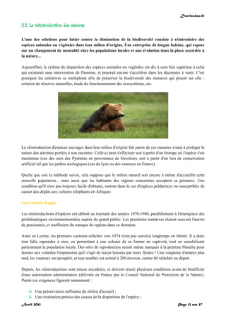 Doctissimo.fr
Avril 2012 Page 13 sur 27
II.2. La réintroduction des espèces
L'une des solutions pour lutter contre la diminution de la biodiversité consiste à réintroduire des
espèces animales ou végétales dans leur milieu d'origine. Une entreprise de longue haleine, qui repose
sur un changement de mentalité chez les populations locales et une évolution dans la place accordée à
la nature...
Aujourd'hui, le rythme de disparition des espèces animales ou végétales est dix à cent fois supérieur à celui
qui existerait sans intervention de l'homme, et pourrait encore s'accélérer dans les décennies à venir. C'est
pourquoi les initiatives se multiplient afin de préserver la biodiversité des menaces qui pèsent sur elle :
création de réserves naturelles, étude du fonctionnement des écosystèmes, etc.
La réintroduction d'espèces sauvages dans leur milieu d'origine fait partie de ces mesures visant à protéger la
nature des atteintes portées à son encontre. Celle-ci peut s'effectuer soit à partir d'un biotope où l'espèce s'est
maintenue (cas des ours des Pyrénées en provenance de Slovénie), soit à partir d'un lieu de conservation
artificiel tel que les jardins zoologiques (cas du lynx ou des vautours en France).
Quelle que soit la méthode suivie, cela suppose que le milieu naturel soit encore à même d'accueillir cette
nouvelle population... mais aussi que les habitants des régions concernées acceptent sa présence. Une
condition qu'il n'est pas toujours facile d'obtenir, surtout dans le cas d'espèces prédatrices ou susceptibles de
causer des dégâts aux cultures (éléphants en Afrique).
Une réussite fragile
Les réintroductions d'espèces ont débuté au tournant des années 1970-1980, parallèlement à l'émergence des
problématiques environnementales auprès du grand public. Les premières tentatives étaient souvent l'œuvre
de passionnés, et souffraient du manque de repères dans ce domaine.
Ainsi en Lozère, les premiers vautours relâchés vers 1974 n'ont pas survécu longtemps en liberté. Il a donc
tout fallu reprendre à zéro, en permettant à une colonie de se former en captivité, tout en sensibilisant
patiemment la population locale. Des sites de reproduction seront même marqués à la peinture blanche pour
donner aux volatiles l'impression qu'il s'agit de traces laissées par leurs fientes ! Une vingtaine d'années plus
tard, les vautours ont prospéré, et leur nombre est estimé à 200 environ, contre 60 relâchée au départ.
Depuis, les réintroductions sont mieux encadrées, et doivent réunir plusieurs conditions avant de bénéficier
d'une autorisation administrative (délivrée en France par le Conseil National de Protection de la Nature).
Parmi ces exigences figurent notamment :
 Une préservation suffisante du milieu d'accueil ;
 Une évaluation précise des causes de la disparition de l'espèce ;
 