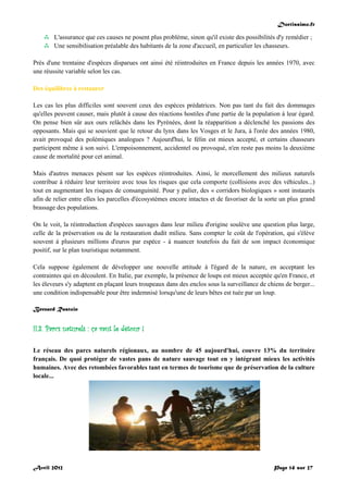 Doctissimo.fr
Avril 2012 Page 14 sur 27
 L'assurance que ces causes ne posent plus problème, sinon qu'il existe des possibilités d'y remédier ;
 Une sensibilisation préalable des habitants de la zone d'accueil, en particulier les chasseurs.
Près d'une trentaine d'espèces disparues ont ainsi été réintroduites en France depuis les années 1970, avec
une réussite variable selon les cas.
Des équilibres à restaurer
Les cas les plus difficiles sont souvent ceux des espèces prédatrices. Non pas tant du fait des dommages
qu'elles peuvent causer, mais plutôt à cause des réactions hostiles d'une partie de la population à leur égard.
On pense bien sûr aux ours relâchés dans les Pyrénées, dont la réapparition a déclenché les passions des
opposants. Mais qui se souvient que le retour du lynx dans les Vosges et le Jura, à l'orée des années 1980,
avait provoqué des polémiques analogues ? Aujourd'hui, le félin est mieux accepté, et certains chasseurs
participent même à son suivi. L'empoisonnement, accidentel ou provoqué, n'en reste pas moins la deuxième
cause de mortalité pour cet animal.
Mais d'autres menaces pèsent sur les espèces réintroduites. Ainsi, le morcellement des milieux naturels
contribue à réduire leur territoire avec tous les risques que cela comporte (collisions avec des véhicules...)
tout en augmentant les risques de consanguinité. Pour y palier, des « corridors biologiques » sont instaurés
afin de relier entre elles les parcelles d'écosystèmes encore intactes et de favoriser de la sorte un plus grand
brassage des populations.
On le voit, la réintroduction d'espèces sauvages dans leur milieu d'origine soulève une question plus large,
celle de la préservation ou de la restauration dudit milieu. Sans compter le coût de l'opération, qui s'élève
souvent à plusieurs millions d'euros par espèce - à nuancer toutefois du fait de son impact économique
positif, sur le plan touristique notamment.
Cela suppose également de développer une nouvelle attitude à l'égard de la nature, en acceptant les
contraintes qui en découlent. En Italie, par exemple, la présence de loups est mieux acceptée qu'en France, et
les éleveurs s'y adaptent en plaçant leurs troupeaux dans des enclos sous la surveillance de chiens de berger...
une condition indispensable pour être indemnisé lorsqu'une de leurs bêtes est tuée par un loup.
Bernard Rastoin
II.3. Parcs naturels : ça vaut le détour !
Le réseau des parcs naturels régionaux, au nombre de 45 aujourd'hui, couvre 13% du territoire
français. De quoi protéger de vastes pans de nature sauvage tout en y intégrant mieux les activités
humaines. Avec des retombées favorables tant en termes de tourisme que de préservation de la culture
locale...
 