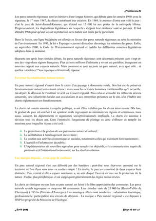 Doctissimo.fr
Avril 2012 Page 15 sur 27
Les parcs naturels régionaux sont les héritiers d'une longue histoire, qui débute dans les années 1960, avec la
signature, le 1er
mars 1967, du décret autorisant leur création. En 1969, le premier d'entre eux voit le jour :
c'est le parc de Saint-Amand-Raismes, qui s'étend sur 12 000 ha aux portes de la métropole lilloise.
Progressivement, les dispositions législatives sur lesquelles s'appuie leur existence vont se préciser. Il faut
attendre 1976 pour qu'une loi sur la protection de la nature soit votée par le parlement.
Dans la foulée, une ligne budgétaire est allouée en faveur des parcs naturels régionaux au sein du ministère
de l'environnement. En 1993, la loi « Paysages » permet d'encadrer davantage les missions des parcs. Enfin,
en septembre 2000, le Code de l'Environnement reprend et codifie les différentes avancées législatives
adoptées dans ce domaine.
Quarante ans après leurs timides débuts, les parcs naturels régionaux sont désormais présents dans vingt-et-
une des vingt-deux régions françaises. Plus de trois millions d'habitants y vivent au quotidien, inaugurant un
nouveau rapport aux espaces naturels. Mais comment se crée au juste un parc naturel, avec quel rôle... et
quelles retombées ? Voici quelques éléments de réponse.
Favoriser la cohabitation homme/nature
Un parc naturel régional s'inscrit dans le cadre d'un paysage à dominante rurale. Son but est de préserver
l'environnement naturel constituant celui-ci, mais aussi les activités humaines traditionnelles qu'il accueille.
Au départ, la décision de l'instituer revient au Conseil régional. Puis celui-ci consulte les différents acteurs
concernés, des collectivités locales aux associations et aux entreprises présentes sur le site, afin d'établir une
charte réglementant son fonctionnement.
La charte est ensuite soumise à enquête publique, avant d'être validées par les divers intervenants. Dès lors,
la gestion du parc est confiée à un syndicat mixte regroupant au minimum les régions et communes, mais
aussi, souvent, les départements et organismes socioprofessionnels impliqués. La charte est soumise à
révision tous les douze ans. Dans l'intervalle, l'organisme de pilotage va donc s'efforcer de remplir les
missions pour lesquelles le parc a été créé :
 La protection et la gestion de son patrimoine naturel et culturel ;
 La contribution à l'aménagement du territoire ;
 Le soutien aux activités économiques et sociales, notamment celles qui valorisent l'environnement ;
 L'accueil et l'information du public ;
 L'expérimentation de nouvelles approches pour remplir ces objectifs, et la communication auprès de
partenaires (à l'international notamment) sur les résultats obtenus.
Une marque déposée... et un gage de confiance
Un parc naturel régional n'est pas délimité par des barrières : peut-être vous êtes-vous promené sur le
territoire de l'un d'eux sans vous en rendre compte ! En réalité, le parc est constitué de deux espaces bien
distincts : l'un, central et dit « espace sanctuaire », au sein duquel l'accent est mis sur la protection de la
nature ; l'autre, plus périphérique, et où s'appliquent généralement des règles moins strictes.
Le choix de s'intégrer ou non dans un parc naturel est laissé à la libre appréciation des communes. Les parcs
naturels actuels regroupent en moyenne 80 communes. Leur étendue varie de 25 000 ha (Haute-Vallée de
Chevreuse) à 395 ha (Volcans d'Auvergne). Les avantages offerts sont nombreux : valorisation touristique,
professionnelle, participation aux circuits de décision... La marque « Parc naturel régional » est déposée à
l'INPI et propriété du Ministère de l'Ecologie.
 