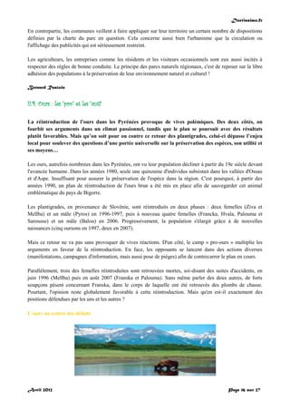 Doctissimo.fr
Avril 2012 Page 16 sur 27
En contrepartie, les communes veillent à faire appliquer sur leur territoire un certain nombre de dispositions
définies par la charte du parc en question. Cela concerne aussi bien l'urbanisme que la circulation ou
l'affichage des publicités qui est sérieusement restreint.
Les agriculteurs, les entreprises comme les résidents et les visiteurs occasionnels sont eux aussi incités à
respecter des règles de bonne conduite. Le principe des parcs naturels régionaux, c'est de reposer sur la libre
adhésion des populations à la préservation de leur environnement naturel et culturel !
Bernard Rastoin
II.4. Ours : les "pro" et les "anti"
La réintroduction de l’ours dans les Pyrénées provoque de vives polémiques. Des deux côtés, on
fourbit ses arguments dans un climat passionnel, tandis que le plan se poursuit avec des résultats
plutôt favorables. Mais qu’on soit pour ou contre ce retour des plantigrades, celui-ci dépasse l’enjeu
local pour soulever des questions d’une portée universelle sur la préservation des espèces, son utilité et
ses moyens…
Les ours, autrefois nombreux dans les Pyrénées, ont vu leur population décliner à partir du 19e siècle devant
l'avancée humaine. Dans les années 1980, seule une quinzaine d'individus subsistait dans les vallées d'Ossau
et d'Aspe. Insuffisant pour assurer la préservation de l'espèce dans la région. C'est pourquoi, à partir des
années 1990, un plan de réintroduction de l'ours brun a été mis en place afin de sauvegarder cet animal
emblématique du pays de Bigorre.
Les plantigrades, en provenance de Slovénie, sont réintroduits en deux phases : deux femelles (Ziva et
Mellba) et un mâle (Pyros) en 1996-1997, puis à nouveau quatre femelles (Francka, Hvala, Palouma et
Sarousse) et un mâle (Balou) en 2006. Progressivement, la population s'élargit grâce à de nouvelles
naissances (cinq oursons en 1997, deux en 2007).
Mais ce retour ne va pas sans provoquer de vives réactions. D'un côté, le camp « pro-ours » multiplie les
arguments en faveur de la réintroduction. En face, les opposants se lancent dans des actions diverses
(manifestations, campagnes d'information, mais aussi pose de pièges) afin de contrecarrer le plan en cours.
Parallèlement, trois des femelles réintroduites sont retrouvées mortes, soi-disant des suites d'accidents, en
juin 1996 (Mellba) puis en août 2007 (Franska et Palouma). Sans même parler des deux autres, de forts
soupçons pèsent concernant Franska, dans le corps de laquelle ont été retrouvés des plombs de chasse.
Pourtant, l'opinion reste globalement favorable à cette réintroduction. Mais qu'en est-il exactement des
positions défendues par les uns et les autres ?
L'ours au centre des débats
 