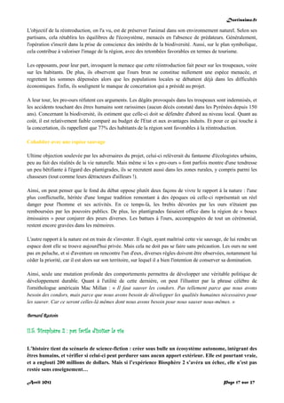 Doctissimo.fr
Avril 2012 Page 17 sur 27
L'objectif de la réintroduction, on l'a vu, est de préserver l'animal dans son environnement naturel. Selon ses
partisans, cela rétablira les équilibres de l'écosystème, menacés en l'absence de prédateurs. Généralement,
l'opération s'inscrit dans la prise de conscience des intérêts de la biodiversité. Aussi, sur le plan symbolique,
cela contribue à valoriser l'image de la région, avec des retombées favorables en termes de tourisme.
Les opposants, pour leur part, invoquent la menace que cette réintroduction fait peser sur les troupeaux, voire
sur les habitants. De plus, ils observent que l'ours brun ne constitue nullement une espèce menacée, et
regrettent les sommes dépensées alors que les populations locales se débattent déjà dans les difficultés
économiques. Enfin, ils soulignent le manque de concertation qui a présidé au projet.
A leur tour, les pro-ours réfutent ces arguments. Les dégâts provoqués dans les troupeaux sont indemnisés, et
les accidents touchant des êtres humains sont rarissimes (aucun décès constaté dans les Pyrénées depuis 150
ans). Concernant la biodiversité, ils estiment que celle-ci doit se défendre d'abord au niveau local. Quant au
coût, il est relativement faible comparé au budget de l'Etat et aux avantages induits. Et pour ce qui touche à
la concertation, ils rappellent que 77% des habitants de la région sont favorables à la réintroduction.
Cohabiter avec une espèce sauvage
Ultime objection soulevée par les adversaires du projet, celui-ci relèverait du fantasme d'écologistes urbains,
peu au fait des réalités de la vie naturelle. Mais même si les « pro-ours » font parfois montre d'une tendresse
un peu bêtifiante à l'égard des plantigrades, ils se recrutent aussi dans les zones rurales, y compris parmi les
chasseurs (tout comme leurs détracteurs d'ailleurs !).
Ainsi, on peut penser que le fond du débat oppose plutôt deux façons de vivre le rapport à la nature : l'une
plus conflictuelle, héritée d'une longue tradition remontant à des époques où celle-ci représentait un réel
danger pour l'homme et ses activités. En ce temps-là, les brebis dévorées par les ours n'étaient pas
remboursées par les pouvoirs publics. De plus, les plantigrades faisaient office dans la région de « boucs
émissaires » pour conjurer des peurs diverses. Les battues à l'ours, accompagnées de tout un cérémonial,
restent encore gravées dans les mémoires.
L'autre rapport à la nature est en train de s'inventer. Il s'agit, ayant maîtrisé cette vie sauvage, de lui rendre un
espace dont elle se trouve aujourd'hui privée. Mais cela ne doit pas se faire sans précaution. Les ours ne sont
pas en peluche, et si d'aventure on rencontre l'un d'eux, diverses règles doivent être observées, notamment lui
céder la priorité, car il est alors sur son territoire, sur lequel il a bien l'intention de conserver sa domination.
Ainsi, seule une mutation profonde des comportements permettra de développer une véritable politique de
développement durable. Quant à l'utilité de cette dernière, on peut l'illustrer par la phrase célèbre de
l'ornithologue américain Mac Millan : « Il faut sauver les condors. Pas tellement parce que nous avons
besoin des condors, mais parce que nous avons besoin de développer les qualités humaines nécessaires pour
les sauver. Car ce seront celles-là mêmes dont nous avons besoin pour nous sauver nous-mêmes. »
Bernard Rastoin
II.5. Biosphère 2 : pas facile d'imiter la vie
L’histoire tient du scénario de science-fiction : créer sous bulle un écosystème autonome, intégrant des
êtres humains, et vérifier si celui-ci peut perdurer sans aucun apport extérieur. Elle est pourtant vraie,
et a englouti 200 millions de dollars. Mais si l’expérience Biosphère 2 s’avéra un échec, elle n’est pas
restée sans enseignement…
 
