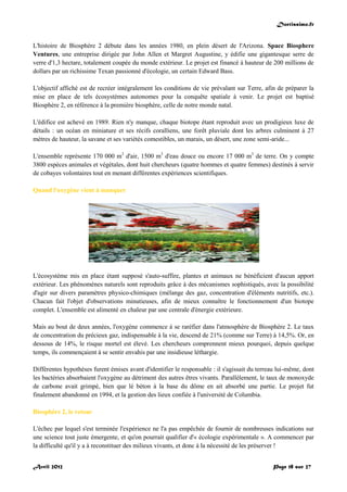 Doctissimo.fr
Avril 2012 Page 18 sur 27
L'histoire de Biosphère 2 débute dans les années 1980, en plein désert de l'Arizona. Space Biosphere
Ventures, une entreprise dirigée par John Allen et Margret Augustine, y édifie une gigantesque serre de
verre d'1,3 hectare, totalement coupée du monde extérieur. Le projet est financé à hauteur de 200 millions de
dollars par un richissime Texan passionné d'écologie, un certain Edward Bass.
L'objectif affiché est de recréer intégralement les conditions de vie prévalant sur Terre, afin de préparer la
mise en place de tels écosystèmes autonomes pour la conquête spatiale à venir. Le projet est baptisé
Biosphère 2, en référence à la première biosphère, celle de notre monde natal.
L'édifice est achevé en 1989. Rien n'y manque, chaque biotope étant reproduit avec un prodigieux luxe de
détails : un océan en miniature et ses récifs coralliens, une forêt pluviale dont les arbres culminent à 27
mètres de hauteur, la savane et ses variétés comestibles, un marais, un désert, une zone semi-aride...
L'ensemble représente 170 000 m3
d'air, 1500 m3
d'eau douce ou encore 17 000 m3
de terre. On y compte
3800 espèces animales et végétales, dont huit chercheurs (quatre hommes et quatre femmes) destinés à servir
de cobayes volontaires tout en menant différentes expériences scientifiques.
Quand l'oxygène vient à manquer
L'écosystème mis en place étant supposé s'auto-suffire, plantes et animaux ne bénéficient d'aucun apport
extérieur. Les phénomènes naturels sont reproduits grâce à des mécanismes sophistiqués, avec la possibilité
d'agir sur divers paramètres physico-chimiques (mélange des gaz, concentration d'éléments nutritifs, etc.).
Chacun fait l'objet d'observations minutieuses, afin de mieux connaître le fonctionnement d'un biotope
complet. L'ensemble est alimenté en chaleur par une centrale d'énergie extérieure.
Mais au bout de deux années, l'oxygène commence à se raréfier dans l'atmosphère de Biosphère 2. Le taux
de concentration du précieux gaz, indispensable à la vie, descend de 21% (comme sur Terre) à 14,5%. Or, en
dessous de 14%, le risque mortel est élevé. Les chercheurs comprennent mieux pourquoi, depuis quelque
temps, ils commençaient à se sentir envahis par une insidieuse léthargie.
Différentes hypothèses furent émises avant d'identifier le responsable : il s'agissait du terreau lui-même, dont
les bactéries absorbaient l'oxygène au détriment des autres êtres vivants. Parallèlement, le taux de monoxyde
de carbone avait grimpé, bien que lé béton à la base du dôme en ait absorbé une partie. Le projet fut
finalement abandonné en 1994, et la gestion des lieux confiée à l'université de Columbia.
Biosphère 2, le retour
L'échec par lequel s'est terminée l'expérience ne l'a pas empêchée de fournir de nombreuses indications sur
une science tout juste émergente, et qu'on pourrait qualifier d'« écologie expérimentale ». A commencer par
la difficulté qu'il y a à reconstituer des milieux vivants, et donc à la nécessité de les préserver !
 