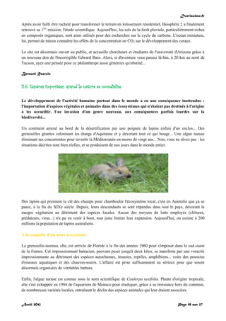 Doctissimo.fr
Avril 2012 Page 19 sur 27
Après avoir failli être racheté pour transformer le terrain en lotissement résidentiel, Biosphère 2 a finalement
retrouvé sa 1ère
mission, l'étude scientifique. Aujourd'hui, les sols de la forêt pluviale, particulièrement riches
en composés organiques, sont ainsi utilisés pour des recherches sur le cycle du carbone. L'océan miniature,
lui, permet de mieux connaître les effets de la concentration en CO2 sur le développement des coraux.
Le site est désormais ouvert au public, et accueille chercheurs et étudiants de l'université d'Arizona grâce à
un nouveau don de l'incorrigible Edward Bass. Alors, si d'aventure vous passez là-bas, à 20 km au nord de
Tucson, ayez une pensée pour ce philanthrope aussi généreux qu'obstiné...
Bernard Rastoin
II.6. Espèces importées, quand la nature se mondialise
Le développement de l'activité humaine partout dans le monde a eu une conséquence inattendue :
l'importation d'espèces végétales et animales dans des écosystèmes qui n'étaient pas destinés à l'origine
à les accueillir. Une invasion d'un genre nouveau, aux conséquences parfois lourdes sur la
biodiversité...
Un continent amené au bord de la désertification par une poignée de lapins enfuis d'un enclos... Des
grenouilles géantes colonisant les étangs d'Aquitaine et y dévorant tout ce qui bouge... Une algue tueuse
éliminant ses concurrentes pour investir la Méditerranée en moins de vingt ans... Non, vous ne rêvez pas : les
situations décrites sont bien réelles, et se produisent de nos jours dans le monde entier.
Des lapins qui prennent la clé des champs pour chambouler l'écosystème local, c'est en Australie que ça se
passe, à la fin du XIXe siècle. Depuis, leurs descendants se sont répandus dans tout le pays, dévorant la
maigre végétation au détriment des espèces locales. Aucun des moyens de lutte employés (clôtures,
prédateurs, virus...) n'a pu en venir à bout, tout juste limiter leur expansion. Aujourd'hui, on estime à 200
millions la population de lapins australiens.
A la conquête d'un autre écosystème
La grenouille-taureau, elle, est arrivée de Floride à la fin des années 1960 pour s'imposer dans le sud-ouest
de la France. Cet impressionnant batracien, pouvant peser jusqu'à deux kilos, se manifeste par une voracité
impressionnante au détriment des espèces autochtones, insectes, reptiles, amphibiens... voire des poussins
d'oiseaux aquatiques et des chauves-souris. L'affaire est prise suffisamment au sérieux pour que soient
désormais organisées de véritables battues.
Enfin, l'algue tueuse est connue sous le nom scientifique de Caulerpa taxifolia. Plante d'origine tropicale,
elle s'est échappée en 1984 de l'aquarium de Monaco pour éradiquer, grâce à sa résistance hors du commun,
de nombreuses variétés locales, entraînant le déclin des espèces animales qui leur étaient associées.
 