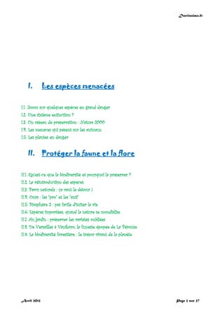 Doctissimo.fr
Avril 2012 Page 2 sur 27
I. Les espèces menacées
I.1. Zoom sur quelques espèces en grand danger
I.2. Une sixième extinction ?
I.3. Un réseau de préservation : Natura 2000
I.4. Les menaces qui pèsent sur les animaux
I.5. Les plantes en danger
II. Protéger la faune et la flore
II.1. Qu'est-ce que la biodiversité et pourquoi la préserver ?
II.2. La réintroduction des espèces
II.3. Parcs naturels : ça vaut le détour !
II.4. Ours : les "pro" et les "anti"
II.5. Biosphère 2 : pas facile d'imiter la vie
II.6. Espèces importées, quand la nature se mondialise
II.7. Au jardin : préserver les variétés oubliées
II.8. De Versailles à Vanikoro, la funeste épopée de La Pérouse
II.9. La biodiversité forestière : le trésor vivant de la planète
 