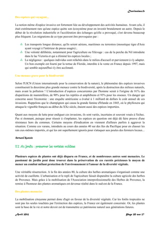 Doctissimo.fr
Avril 2012 Page 20 sur 27
Des espèces qui voyagent...
La notion même d'espèce invasive est fortement liée au développement des activités humaines. Avant cela, il
était extrêmement rare qu'une espèce quitte son écosystème pour en investir brutalement un autre. Depuis le
début de la révolution industrielle et l'accélération des échanges qu'elle a provoqué, c'est devenu beaucoup
plus fréquent. Les migrations de ce type peuvent être provoquées par :
 Les transports longue distance, qu'ils soient aériens, maritimes ou terrestres (moustique tigre d'Asie
ayant voyagé à l'intérieur de pneus usagés) ;
 Une volonté délibérée, notamment pour l'agriculture ou l'élevage : cas de la perche du Nil introduite
dans le lac Victoria et qui a éliminé les espèces locales ;
 La négligence : quelques individus sont relâchés dans le milieu d'accueil et parviennent à s'y adapter.
Un bon exemple est fourni par la tortue de Floride, interdite à la vente en France depuis 1997, mais
qui semble aujourd'hui s'y être acclimaté.
Une menace grave pour la biodiversité
Selon l'UICN (Union internationale pour la conservation de la nature), le phénomène des espèces invasives
constituerait la deuxième plus grande menace contre la biodiversité, après la destruction des milieux naturels,
mais avant la pollution ! L'introduction d’espèces concurrentes par l'homme serait à l'origine de 81% des
disparitions de mammifères, de 90% pour les reptiles et amphibiens et 93% pour les oiseaux. Un danger qui
concerne aussi l'économie : une enquête américaine a évalué à 1 milliard de dollars le coût annuel de ces
invasions. Rappelons que le champignon qui causa la grande famine d'Irlande en 1845, où le phylloxera qui
attaqua le vignoble français au début du XXe siècle, étaient aussi des espèces importées.
Quant aux moyens de lutte pour endiguer ces invasions, ils sont variés, incertains et souvent voués à l'échec.
Pas si étonnant, puisque pour réussir à s'implanter, les espèces en question ont déjà dû faire preuve d'une
résistance hors du commun. Certains moyens d'éradication en viennent d'ailleurs parfois à aggraver la
situation. Comme ces varans, introduits au cours des années 40 sur des îles du Pacifique pour en chasser les
rats eux-mêmes importés, et qui les ont superbement ignorés pour s'attaquer aux poules des fermiers locaux...
Bernard Rastoin
II.7. Au jardin : préserver les variétés oubliées
Plusieurs espèces de plantes ont déjà disparu en France, et de nombreuses autres sont menacées. Le
passionné de jardin peut donc trouver dans la préservation de ces raretés précieuses le moyen de
mener un combat mêlant protection de l'environnement à l'amour de la diversité végétale.
Une véritable résurrection. A la fin des années 80, la culture des herbes aromatiques s'organisait comme une
activité de cueillette. L'urbanisation et le repli de l'agriculture faisait disparaître la culture agricole des herbes
de Provence. Mais grâce à la mobilisation de l'Association interprofessionnelle des Herbes de Provence, la
remise à l'honneur des plantes aromatiques est devenue réalité dans le sud-est de la France.
Des plantes menacées
La mobilisation citoyenne permet donc d'agir en faveur de la diversité végétale. Car les forêts tropicales ne
sont pas les seules touchées par l'extinction des espèces, la France est également concernée. Or, les plantes
sont la base de la vie et notre devoir est de transmettre ce patrimoine naturel aux générations futures.
 