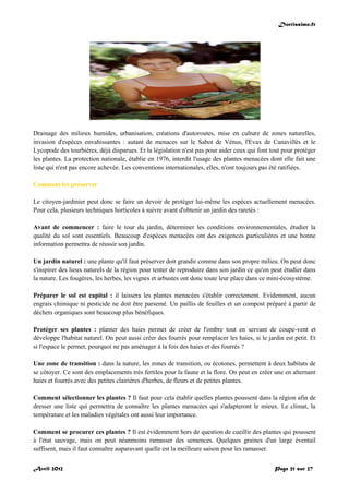 Doctissimo.fr
Avril 2012 Page 21 sur 27
Drainage des milieux humides, urbanisation, créations d'autoroutes, mise en culture de zones naturelles,
invasion d'espèces envahissantes : autant de menaces sur le Sabot de Vénus, l'Evax de Canavillès et le
Lycopode des tourbières, déjà disparues. Et la législation n'est pas pour aider ceux qui font tout pour protéger
les plantes. La protection nationale, établie en 1976, interdit l'usage des plantes menacées dont elle fait une
liste qui n'est pas encore achevée. Les conventions internationales, elles, n'ont toujours pas été ratifiées.
Comment les préserver
Le citoyen-jardinier peut donc se faire un devoir de protéger lui-même les espèces actuellement menacées.
Pour cela, plusieurs techniques horticoles à suivre avant d'obtenir un jardin des raretés :
Avant de commencer : faire le tour du jardin, déterminer les conditions environnementales, étudier la
qualité du sol sont essentiels. Beaucoup d'espèces menacées ont des exigences particulières et une bonne
information permettra de réussir son jardin.
Un jardin naturel : une plante qu'il faut préserver doit grandir comme dans son propre milieu. On peut donc
s'inspirer des lieux naturels de la région pour tenter de reproduire dans son jardin ce qu'on peut étudier dans
la nature. Les fougères, les herbes, les vignes et arbustes ont donc toute leur place dans ce mini-écosystème.
Préparer le sol est capital : il laissera les plantes menacées s'établir correctement. Evidemment, aucun
engrais chimique ni pesticide ne doit être parsemé. Un paillis de feuilles et un compost préparé à partir de
déchets organiques sont beaucoup plus bénéfiques.
Protéger ses plantes : planter des haies permet de créer de l'ombre tout en servant de coupe-vent et
développe l'habitat naturel. On peut aussi créer des fourrés pour remplacer les haies, si le jardin est petit. Et
si l'espace le permet, pourquoi ne pas aménager à la fois des haies et des fourrés ?
Une zone de transition : dans la nature, les zones de transition, ou écotones, permettent à deux habitats de
se côtoyer. Ce sont des emplacements très fertiles pour la faune et la flore. On peut en créer une en alternant
haies et fourrés avec des petites clairières d'herbes, de fleurs et de petites plantes.
Comment sélectionner les plantes ? Il faut pour cela établir quelles plantes poussent dans la région afin de
dresser une liste qui permettra de connaître les plantes menacées qui s'adapteront le mieux. Le climat, la
température et les maladies végétales ont aussi leur importance.
Comment se procurer ces plantes ? Il est évidemment hors de question de cueillir des plantes qui poussent
à l'état sauvage, mais on peut néanmoins ramasser des semences. Quelques graines d'un large éventail
suffisent, mais il faut connaître auparavant quelle est la meilleure saison pour les ramasser.
 