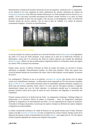 Doctissimo.fr
Avril 2012 Page 25 sur 27
Deuxièmement, la biodiversité forestière fournit des services de régulation : purification de l’air (séquestrati
on du carbone) et de l’eau, régulation du climat, pollinisation des cultures, atténuation des impacts du
changement climatique et des effets des maladies infectieuses. Les forêts protègent ainsi les réserves en eau
potable : 3/4 de l’eau douce accessible proviennent des bassins versants forestiers et en outre, les forêts
purifient l’eau potable du deux tiers des grandes villes des pays en développement. Enfin, la biodiversité
forestière fournit des services culturels - elle est ainsi la base de l’identité et la culture de plusieurs
communautés indigènes - de loisirs et d’enrichissement.
La biodiversité forestière en danger
Au niveau mondial, les menaces qui pèsent sur la diversité forestière sont la déforestation et la dégradation
des forêts et le recul des forêts primaires. Cause majeure de la perte de la biodiversité forestière, la
déforestation, surtout due à la conversion des forêts en surfaces agricoles, par exemple des plantations
d’huile de palme. Même si le taux de déforestation a légèrement ralenti ces 10 dernières années par rapport
aux années 1990, la situation reste alarmante.
Chaque année, environ 13 millions d’hectares de forêts du monde sont perdus car convertis à d’autres
utilisations ou dégradés. Particulièrement touchées, les forêts dites primaires -forêts sans aucune trace
d’activité humaine abritant des écosystèmes très riches- dont la forêt tropicale, souvent appelée "le poumon
de la terre".
Les conséquences ? Pénuries en eau et en aliments, émissions de carbone plus élevées d’où un impact
certain sur le réchauffement climatique - la déforestation serait responsable de 25% des émissions mondiales
de gaz à effet de serre -, moins bonne protection contre les catastrophes naturelles (tsunamis, ouragans), les
forêts étant des barrières naturelles contre celles-ci. En outre, plus de 100 espèces animales et végétales
disparaîtraient chaque jour avec les forêts tropicales. Le partenariat mondial pour la restauration des
paysages forestiers estime qu’un quart de toutes les terres forestières sont dégradées et nécessitent une
restauration.
D’autres menaces pèsent sur la biodiversité des forêts : les changements climatiques, l’abattage illégal, les
prélèvements et le commerce illicites de plantes et d’animaux… Ainsi, les changements climatiques
modifient la composition et le fonctionnement des forêts. A la clé, augmentation des risques de sécheresse,
d’incendie et d’attaques de parasites, invasion par des espèces exotiques au détriment des espèces indigènes
et disparition de certains habitats.
La chasse commerciale (commerce de viande de brousse) est une grande menace pour la faune. Plusieurs
espèces sont déjà menacées d’extinction. En outre, la disparition de certains animaux entraîne la perte de la
dispersion des graines et donc la dissémination de nouvelles plantes : pour rappel, près de 75% des espèces
d’arbres tropicales dépendent des animaux pour disperser leurs graines.
 