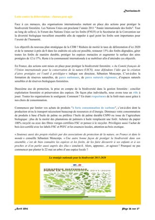 Doctissimo.fr
Avril 2012 Page 26 sur 27
Lutte contre la déforestation : chacun peut agir
Face à ces menaces, des organisations internationales mettent en place des actions pour protéger la
biodiversité forestière. Les Nations Unies ont proclamé l’année 2011 "Année internationale des forêts". Tout
au long de celle-ci, le Forum des Nations Unies sur les forêts (FNUF) et le Secrétariat de la Convention sur
la diversité biologique travaillent ensemble afin de rappeler à quel point les forêts sont importantes pour
l’avenir de l’humanité.
Les objectifs du nouveau plan stratégique de la CDB ? Réduire de moitié le taux de déforestation d’ici 2020
et de le ramener à près de 0 dans les endroits où cela est possible, restaurer 15% des forêts dégradées, gérer
toutes les forêts de manière durable, protéger les espèces menacées et augmenter la surface des aires
protégées de 12 à 17%. Reste à la communauté internationale à se mobiliser afin d’atteindre ces objectifs.
En France, des actions sont mises en place pour protéger la biodiversité forestière. « Au Comité français de
l’Union internationale pour la conservation de la nature (UICN), nous défendons l’idée que la création
d’aires protégées est l’outil à privilégier » indique son directeur, Sébastien Moncorps. C’est-à-dire la
formation de réserves naturelles, de parcs nationaux, de parcs naturels régionaux, d’espaces naturels
sensibles et de réserves biologiques forestières.
Deuxième axe de protection, la prise en compte de la biodiversité dans la gestion forestière : concilier
exploitation forestière et préservation des espèces. De façon plus individuelle, nous avons tous un rôle à
jouer. Toutes les organisations le soulignent. Comment ? En étant respectueux de la forêt mais aussi grâce à
nos choix de consommation.
Commencez par limiter vos achats de produits "à forte consommation de carbone", c’est-à-dire dont la
production et/ou le transport nécessitent beaucoup de ressources et d’énergie. Diminuez votre consommation
de produits à base d’huile de palme ou préférez l’huile de palme durable CSPO ou issue de l’agriculture
biologique : plus de la moitié des plantations de palmiers à huile remplacent une forêt. Achetez du papier
100% recyclé ou avec des fibres vierges certifiées FSC et pensez à le recycler. Privilégiez aussi l’achat de
bois éco-certifié avec les labels FSC et PEFC et les essences locales, attention au bois exotique.
« Soutenez aussi des projets réalisés par des associations de protection de la nature, en France et dans le
monde » conseille Sébastien Moncorps. « Une autre bonne façon de protéger la biodiversité dans son
ensemble, c’est de bien connaître les espèces et les forêts, de les faire découvrir à ses enfants et à ses
proches et d’en parler aussi auprès des élus » conclut-il. Alors, apprenez…et agissez ! Pourquoi ne pas
commencer par planter le 22 mai un arbre d’une espèce locale ?
La stratégie nationale pour la biodiversité 2011-2020
 