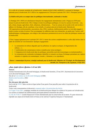 Doctissimo.fr
Avril 2012 Page 27 sur 27
A la veille de la Journée mondiale de la biodiversité, Nathalie KOSCIUSKO-MORIZET a présenté la Stratégie
nationale pour la biodiversité 2011-2020 et les engagements de l’Etat pour la période 2011-2013. Principaux points.
La biodiversité prise en compte dans les politiques internationales, nationales et locales
La Stratégie 2011-2020 est la déclinaison française des engagements internationaux actés à Nagoya en 2010 pour
enrayer la perte de biodiversité. Elle s’intègre à toutes les politiques publiques et à tous les secteurs d’activités – eau,
sols, climat, énergie, agriculture, forêt, urbanisme, infrastructures… Tous les acteurs de la société civile sont invités à
adhérer à la Stratégie, afin de contribuer, à leur échelle, à la préservation de la biodiversité. Déjà plus de
140 organisations professionnelles, associations, élus, ONG, syndicats, établissements publics se sont déjà engagés à
mettre en place un plan d’actions. Pour accompagner les adhérents dans leurs démarches, un guide pour l’action, outil
méthodologique et pédagogique, sera rédigé et des indicateurs permettront de suivre les effets des politiques menées sur
la biodiversité.
L’Etat s’engage également pour la période 2011-2013 à mener des actions complémentaires à celles déjà initiées dans le
cadre du Grenelle de l’environnement. Quelques engagements :
 La restauration de milieux dégradés (par les pollutions, les espèces exotiques, la fragmentation des
milieux…) ;
 L’amélioration des connaissances (mieux connaître pour mieux protéger) ;
 L’intégration de la biodiversité dans les politiques sectorielles (activités économiques ou institutionnelles) ;
 La restauration des continuités écologiques (identifier et restaurer un réseau d’échanges permettant aux espèces
animales et végétales de communiquer, circuler, s’alimenter, et se reproduire).
Source : communiqué de presse, stratégie nationale pour la biodiversité, Ministère de l’Ecologie, du Développement
durable, des Transports et du Logement, 19 mai 2011
Anne-Sophie Glover-Bondeau, le 19 mai 2011
Sources
Journée Internationale de la diversité biologique, la biodiversité forestière, 22 mai 2011, Secrétariat de la Convention
sur la diversité biologique, 2010
Site de la Convention sur la diversité biologique (CDB)
Biodiversité forestière, ONU
WWF
Des sites pour aller plus loin
Sur le site du WWF: faites un don en ligne (achat d’une partie d’une parcelle) pour aider à la protection de la
biodiversité
Testez votre consommation et découvrez comment aider à la protection des forêts
La Vague Verte 2011, campagne mondiale de la biodiversité pour éduquer les enfants et les jeunes sur la biodiversité.
Les écoliers et étudiants des établissements participant plantent notamment des arbres.
Le site de l’UICN : Comité français de l’Union internationale pour la conservation de la nature. Il a pour mission de
répondre aux enjeux de la biodiversité en France et de valoriser l’expertise française à l’international.
 