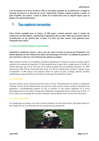 Doctissimo.fr
Avril 2012 Page 3 sur 27
Lors du Sommet de la Terre de Rio en 1992, la convention mondiale sur la biodiversité a souligné la
nécessité de préserver la diversité du vivant. Aujourd’hui, l’homme continue pourtant à mettre en
péril l’équilibre des espèces. Arrêter le déclin de la biodiversité reste un objectif majeur pour la
planète et les générations futures.
I. Les espèces menacées
Selon l'Union mondiale pour la Nature, 15 600 espèces seraient menacées dans le monde. De
nombreuses ont déjà disparu. Aujourd’hui, il apparaît de plus en plus évident que la préservation de
la biodiversité est une priorité pour la faune et la flore qui nous entoure, mais également pour
l’humanité toute entière.
I.1. Zoom sur quelques espèces en grand danger
Mammifères, prédateurs, oiseaux : tout ce qui vole, nage et marche est menacé par l'humanité. Leur
habitat disparaît, ils sont victimes de la chasse, du braconnage et du trafic. Les maladies les guettent et
leur nourriture se fait rare. Tour d'horizon des animaux en danger.
Depuis plusieurs années, les scientifiques s'inquiètent régulièrement de découvrir quelles nouvelles espèces
animales sont menacées de disparition. L'Union mondiale pour la nature fait le compte annuel et révèles les
milliers d'animaux que l'on ne verra plus sur la surface du globe dans les prochaines décennies. En 2004,
elles étaient 3 300. Et d'ici à moins d'un demi-siècle, 15 à 50% de la biodiversité, animale et végétale, risque
de disparaître. 16 000 espèces sont menacées. Parmi les espèces les plus en danger, plusieurs animaux
emblématiques risquent de n'être qu'un lointain souvenir pour les générations futures :
Les grands singes
Nos plus proches cousins n'existeront peut-être plus à l'avenir. Particulièrement les gorilles et chimpanzés
d'Afrique. Chassés de leur habitat naturel, tués pour leur viande ou pour certaines croyances fétichistes, leur
population a considérablement diminué sur tout le continent. A cela s'ajoute l'apparition de la fièvre
hémorragique due au virus Ebola. L'orang-outan d'Indonésie est également chassé et menacé par le trafic. 1/3
de ces singes roux est protégé dans des parcs nationaux, mais la majorité reste à la merci des braconniers.
Les grands mammifères
Si le panda géant est menacé, c'est aussi à cause du bambou. Une fois qu'elle fleurit, cette plante meurt et il
faut compter dix ans à un siècle pour que les nouvelles pousses grandissent.
 