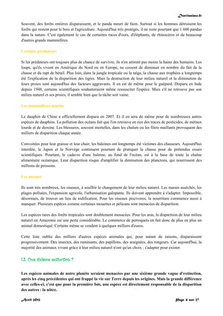 Doctissimo.fr
Avril 2012 Page 4 sur 27
Souvent, des forêts entières disparaissent, et le panda meurt de faim. Surtout si les hommes détruisent les
forêts qui restent pour le bois et l'agriculture. Aujourd'hui très protégés, il ne reste pourtant que 1 600 pandas
dans la nature. C'est également le cas de certaines races d'ours, d'éléphants, de rhinocéros et de beaucoup
d'autres grands mammifères.
Certains prédateurs
Si les prédateurs ont toujours plus de chance de survivre, ils n'en attirent pas moins la haine des humains. Les
loups, qu'ils vivent en Amérique du Nord ou en Europe, ne cessent de diminuer en nombre du fait de la
chasse et du rapt de bétail. Plus loin, dans la jungle tropicale ou la taïga, la chasse aux trophées a longtemps
été l'explication de la disparition des tigres. Mais la destruction de leur milieu naturel et la diminution de
leurs proies sont aujourd'hui des facteurs aggravants. Il en est de même pour le guépard. Disparu en Inde
depuis 1948, certains scientifiques souhaiteraient même ressusciter l'espèce. Mais s'il ne retrouve pas son
milieu naturel et ses proies, il semble bien que la tâche soit vaine.
Les mammifères marins
Le dauphin de Chine a officiellement disparu en 2007. Et il en sera de même pour de nombreuses autres
espèces de dauphins. La pollution des océans fait que l'on retrouve en eux des traces de pesticides, de métaux
lourds et de dioxine. Les blessures, souvent mortelles, dans les chaluts ou les filets maillants provoquent des
milliers de disparition chaque année.
Convoitées pour leur graisse et leur chair, les baleines ont longtemps été victimes des chasseurs. Aujourd'hui
interdite, le Japon et la Norvège continuent pourtant de pratiquer la chasse pour de prétendus essais
scientifiques. Pourtant, le cadavre d'une baleine, au fond de l'océan, est à la base de toute la chaîne
alimentaire océanique. Leur disparition risque d'amplifier la diminution des planctons, qui nourrissent des
millions de poissons.
Les oiseaux
Ils sont très nombreux, les oiseaux, à souffrir le changement de leur milieu naturel. Les marais asséchés, les
plages polluées, l'expansion agricole, l'urbanisation galopante. Ils doivent apprendre à s'adapter. Impossible,
désormais, de trouver un lieu de nidification. Pour les oiseaux piscivores, la nourriture commence aussi à
manquer. Plusieurs espèces comme certaines mouettes et pélicans sont menacées de disparition.
Les espèces rares des forêts tropicales sont doublement menacées. Pour les aras, la disparition de leur milieu
naturel en Amazonie est une perte considérable. Le commerce de perroquets en fait donc de plus en plus un
animal domestiqué. Certains même se vendent à quelques milliers d'euros.
Cette liste oublie des milliers d'autres espèces animales qui, pour autant de raisons, disparaissent
progressivement. Des insectes, des ruminants, des papillons, des araignées, des rongeurs. Car aujourd'hui, la
majorité des animaux vivant grâce à leur milieu naturel n'ont qu'un choix : s'adapter pour exister.
I.2. Une sixième extinction ?
Les espèces animales de notre planète seraient menacées par une sixième grande vague d’extinction,
après les cinq précédentes qui ont frappé la vie sur Terre depuis les origines. Mais la grande différence
avec celles-ci, c’est que pour la première fois, une espèce est directement responsable de la disparition
des autres : la nôtre.
 