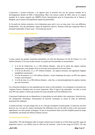 Doctissimo.fr
Avril 2012 Page 5 sur 27
L'expression « sixième extinction » est apparue pour la première fois lors du sommet mondial sur le
développement durable de 2002 à Johannesburg. Mais c'est surtout à partir de 2004, suite au 3e congrès
mondial de la nature organisé par l'UICN (Union Internationale pour la Conservation de la Nature) à
Bangkok, que la notion a été popularisée auprès du grand public.
Si l'on parle de sixième extinction, c'est évidemment parce qu'il y en a eu cinq avant. Avec une différence
fondamentale : lors des précédentes vagues de disparition massive, l'homme n'était pas soupçonné d'être le
principal responsable. Et pour cause : il n'existait pas encore !
Cinq extinctions aux motifs différents
La plus connue des grandes extinctions précédentes est celle des dinosaures à la fin du Crétacé, il y a 65
millions d'années. C'est aussi la plus récente. Les quatre qui l'ont précédée se sont produites :
1. A la fin de l'ordovicien, il y a 440 millions d'années : plus de la moitié des espèces marines
disparaissent, à une époque où la vie n'est pas encore présente sur la terre ferme ;
2. A la fin du dévonien, il y a 367 millions d'années : les espèces terrestres sont également frappées
(amphibiens notamment) ;
3. A la fin du permien, il y a 245 millions d'années : la plus importante de toutes, car 90% des espèces
vivantes sont éliminées ;
4. A la fin du trias, il y a 208 millions d'années : cette fois, ce sont principalement les espèces marines
qui sont concernées.
Ces extinctions d'espèces ne sont cependant pas les seules à s'être produites. Les zoologistes en recensent une
vingtaine d'autres, d'ampleur plus ou moins importante. Mais il s'agit là des principales. Au total, ce serait
ainsi 99% des espèces vivantes qui auraient été rayées du globe au fil des différentes ères.
Concernant l'explication de ces disparitions, les spécialistes en sont réduits à des conjectures. Selon les ères,
des changements climatiques, l'accentuation de l'activité volcanique ou encore la chute de météorites
pourraient être impliqués.
La bonne nouvelle, c'est qu'à chaque fois, la vie a fini par reconquérir le terrain perdu. La mauvaise, de notre
point de vue, c'est que les espèces dominantes des différentes ères ont dû céder la place à des successeurs
appartenant à un autre groupe zoologique. Et que la reconstitution d'une nouvelle biosphère prend un temps
considérable, une dizaine de millions d'années environ.
C'est parti pour la sixième ?
Aujourd'hui, 70% des biologistes dans le monde estiment que le monde est à l'orée d'une nouvelle vague de
disparition massive. Les chiffres n'ont en effet rien de rassurant : selon la liste rouge de l'UICN, 12% des
 