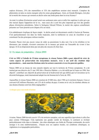 Doctissimo.fr
Avril 2012 Page 6 sur 27
espèces d'oiseaux, 23% des mammifères et 32% des amphibiens seraient ainsi menacés. L'ampleur du
phénomène est plus ou moins marquée selon les zones géographiques. Ainsi, en Grande-Bretagne, c'est plus
de la moitié des oiseaux qui seraient en déclin selon une étude parue dans la revue Science !
Au total, le rythme d'extinction actuel serait non seulement entre cent et mille fois supérieur à celui qui a pu
être mesuré depuis l'apparition de la vie... mais aussi dix à cent fois plus important que lors des grandes
phases d'extinction précédentes. Selon le biologiste Edward Wilson, la moitié des espèces actuellement
présentes sur Terre pourrait avoir disparu d'ici un siècle.
Cet emballement s'explique de façon simple : le déclin actuel est directement corrélé à l'action de l'homme.
C'est particulièrement vrai dans les forêts tropicales, dont la raréfaction ne cesse de s'accélérer et qui
constituent l'un des principaux milieux touchés.
Pourtant, l'heure n'est pas encore venue de céder au pessimisme le plus noir. Car ni les trilobites ni les
dinosaures, par exemple, n'avaient conscience de la menace qui pesait sur l'ensemble du vivant à leur
époque. Et ils ne disposaient donc pas non plus des moyens d'y faire face.
I.3. Un réseau de préservation : Natura 2000
Créé en 1992 à l’échelle de l’Union européenne, le réseau Natura 2000 a pour objectif de créer de
vastes espaces de préservation des écosystèmes menacés. Avec à son actif des résultats déjà
spectaculaires… mais aussi des frictions entre les acteurs concernés et avec les pouvoirs publics.
Natura 2000 est un réseau de sites naturels répartis sur tout le territoire de l'Union européenne. Il a été
institué par une directive du 21 mai 1992 dite « Directive Habitat », et a été ratifié par la France en 1996. Son
objectif : contribuer aux objectifs de préservation de la biodiversité tels que définis par la Convention sur la
diversité biologique, traité international adopté lors du Sommet de la Terre de 1992.
Aujourd'hui, le réseau Natura 2000 est constitué de 25 000 sites, dont 1700 sur le territoire français. Ceux-ci
couvrent 6,82 millions d'hectares, soit 12% de la surface du pays. Comme on le voit, les résultats obtenus en
une dizaine d'années sont loin d'être négligeables !
A chaque pays son mode d'action
A terme, Natura 2000 devrait couvrir 15% du territoire européen, soit une superficie équivalente à celle d'un
pays comme l'Allemagne. Cela représente une grande variété de biotopes, le continent se révélant
particulièrement riche dans ce domaine : des côtes atlantiques aux forêts de l'Europe continentale, du cercle
arctique à la zone méditerranéenne... Chacun avec ses espèces locales, ses conditions climatiques, sa
végétation et sa topographie particulières.
 