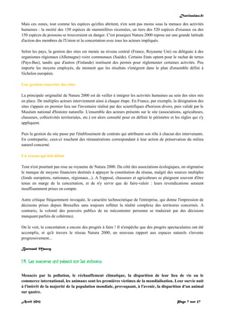 Doctissimo.fr
Avril 2012 Page 7 sur 27
Mais ces zones, tout comme les espèces qu'elles abritent, n'en sont pas moins sous la menace des activités
humaines : la moitié des 150 espèces de mammifères recensées, un tiers des 520 espèces d'oiseaux ou des
150 espèces de poissons se trouveraient en danger. C'est pourquoi Natura 2000 repose sur une grande latitude
d'action des membres de l'Union et la concertation avec tous les acteurs impliqués.
Selon les pays, la gestion des sites est menée au niveau central (France, Royaume Uni) ou déléguée à des
organismes régionaux (Allemagne) voire communaux (Suède). Certains Etats optent pour le rachat de terres
(Pays-Bas), tandis que d'autres (Finlande) instituent des permis pour réglementer certaines activités. Peu
importe les moyens employés, du moment que les résultats s'intègrent dans le plan d'ensemble défini à
l'échelon européen.
Une gestion concertée des sites
La principale originalité de Natura 2000 est de veiller à intégrer les activités humaines au sein des sites mis
en place. De multiples acteurs interviennent ainsi à chaque étape. En France, par exemple, la désignation des
sites s'appuie en premier lieu sur l'inventaire réalisé par des scientifiques d'horizon divers, puis validé par le
Muséum national d'histoire naturelle. L'ensemble des acteurs présents sur le site (associations, agriculteurs,
chasseurs, collectivités territoriales, etc.) est alors consulté pour en définir le périmètre et les règles qui s'y
appliquent.
Puis la gestion du site passe par l'établissement de contrats qui attribuent son rôle à chacun des intervenants.
En contrepartie, ceux-ci touchent des rémunérations correspondant à leur action de préservation du milieu
naturel concerné.
Un réseau qui fait débat
Tout n'est pourtant pas rose au royaume de Natura 2000. Du côté des associations écologiques, on stigmatise
le manque de moyens financiers destinés à appuyer la constitution du réseau, malgré des sources multiples
(fonds européens, nationaux, régionaux...). A l'opposé, chasseurs et agriculteurs se plaignent souvent d'être
tenus en marge de la concertation, et de n'y servir que de faire-valoir : leurs revendications seraient
insuffisamment prises en compte.
Autre critique fréquemment invoquée, le caractère technocratique de l'entreprise, qui donne l'impression de
décisions prises depuis Bruxelles sans toujours refléter la réalité complexe des territoires concernés. A
contrario, la volonté des pouvoirs publics de ne mécontenter personne se traduirait par des décisions
manquant parfois de cohérence.
On le voit, la concertation a encore des progrès à faire ! Il n'empêche que des progrès spectaculaires ont été
accomplis, et qu'à travers le réseau Natura 2000, un nouveau rapport aux espaces naturels s'invente
progressivement...
Bertrand Mauvy
I.4. Les menaces qui pèsent sur les animaux
Menacés par la pollution, le réchauffement climatique, la disparition de leur lieu de vie ou le
commerce international, les animaux sont les premières victimes de la mondialisation. Leur survie nuit
à l'intérêt de la majorité de la population mondiale, provoquant, à l'avenir, la disparition d'un animal
sur quatre.
 