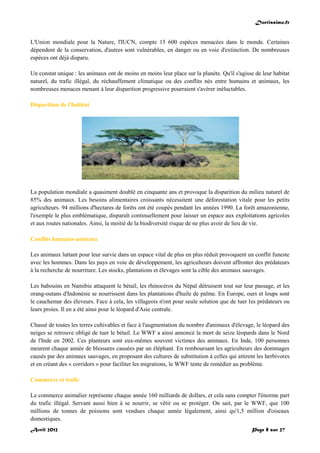Doctissimo.fr
Avril 2012 Page 8 sur 27
L'Union mondiale pour la Nature, l'IUCN, compte 15 600 espèces menacées dans le monde. Certaines
dépendent de la conservation, d'autres sont vulnérables, en danger ou en voie d'extinction. De nombreuses
espèces ont déjà disparu.
Un constat unique : les animaux ont de moins en moins leur place sur la planète. Qu'il s'agisse de leur habitat
naturel, du trafic illégal, du réchauffement climatique ou des conflits nés entre humains et animaux, les
nombreuses menaces menant à leur disparition progressive pourraient s'avérer inéluctables.
Disparition de l'habitat
La population mondiale a quasiment doublé en cinquante ans et provoque la disparition du milieu naturel de
85% des animaux. Les besoins alimentaires croissants nécessitent une déforestation vitale pour les petits
agriculteurs. 94 millions d'hectares de forêts ont été coupés pendant les années 1990. La forêt amazonienne,
l'exemple le plus emblématique, disparaît continuellement pour laisser un espace aux exploitations agricoles
et aux routes nationales. Ainsi, la moitié de la biodiversité risque de ne plus avoir de lieu de vie.
Conflits humains-animaux
Les animaux luttant pour leur survie dans un espace vital de plus en plus réduit provoquent un conflit funeste
avec les hommes. Dans les pays en voie de développement, les agriculteurs doivent affronter des prédateurs
à la recherche de nourriture. Les stocks, plantations et élevages sont la cible des animaux sauvages.
Les babouins en Namibie attaquent le bétail, les rhinocéros du Népal détruisent tout sur leur passage, et les
orang-outans d'Indonésie se nourrissent dans les plantations d'huile de palme. En Europe, ours et loups sont
le cauchemar des éleveurs. Face à cela, les villageois n'ont pour seule solution que de tuer les prédateurs ou
leurs proies. Il en a été ainsi pour le léopard d'Asie centrale.
Chassé de toutes les terres cultivables et face à l'augmentation du nombre d'animaux d'élevage, le léopard des
neiges se retrouve obligé de tuer le bétail. Le WWF a ainsi annoncé la mort de seize léopards dans le Nord
de l'Inde en 2002. Ces planteurs sont eux-mêmes souvent victimes des animaux. En Inde, 100 personnes
meurent chaque année de blessures causées par un éléphant. En remboursant les agriculteurs des dommages
causés par des animaux sauvages, en proposant des cultures de substitution à celles qui attirent les herbivores
et en créant des « corridors » pour faciliter les migrations, le WWF tente de remédier au problème.
Commerce et trafic
Le commerce animalier représente chaque année 160 milliards de dollars, et cela sans compter l'énorme part
du trafic illégal. Servant aussi bien à se nourrir, se vêtir ou se protéger. On sait, par le WWF, que 100
millions de tonnes de poissons sont vendues chaque année légalement, ainsi qu'1,5 million d'oiseaux
domestiques.
 