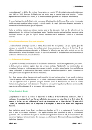 Doctissimo.fr
Avril 2012 Page 9 sur 27
La conséquence ? Le déclin des espèces. En moyenne, on compte 40% de réduction du nombre d'animaux
entre 1970 et 2000. Pourtant, la biodiversité est vitale pour la majorité des êtres humains. Certaines
populations du Sud vivent de la chasse, et les animaux servent également à la médecine traditionnelle.
A terme, la disparition de la biodiversité peut mener à la disparition de l'homme. Une espèce éteinte, c'est
parfois tout un écosystème qui est menacé. La grande barrière de corail, si elle vient à mourir, peut causer la
disparition de milliers d'espèces qui en dépendent.
Enfin, le problème majeur des animaux marins reste le filet de pêche. Etalé sur des kilomètres, il tue
accidentellement des milliers d'espèces chaque année. Dauphins, requins, petites baleines, tortues et même
les oiseaux marins : un quart des espèces marines sont menacées de disparition à cause de la maladresse
humaine.
Réchauffement climatique : la grande migration
Le réchauffement climatique devrait, à terme, bouleverser les écosystèmes. Ce qui signifie, pour les
animaux, la nécessité de retrouver leur milieu naturel à des centaines de kilomètres de leur lieu de vie
habituel. Certaines espèces devraient déjà se déplacer d'un kilomètre par an si elles veulent survivre. La
sélection naturelle devrait néanmoins faciliter la survie des animaux les plus mobiles et les herbivores dont
les besoins nutritifs ne sont pas considérables.
Les déplacements d'animaux
Les grandes découvertes, la colonisation et le commerce international favorisent un phénomène peu naturel :
le déplacement de certaines espèces dans de nouveaux milieux. Accidentelles ou intentionnelles, ces
migrations d'animaux et végétaux peuvent gravement perturber un milieu naturel stable. Le renard d'Europe
a ainsi été introduit en Amérique du Nord et en Australie et a chassé en quantité les proies vivant dans ces
terres, provoquant la disparition de certains marsupiaux.
Il y a donc urgence, même si ce ne serait pas la première fois que le règne animal vit une grande extinction.
La vie est apparue il y a des millénaires, et a eu à subir cinq grandes crises décimant la majorité des espèces.
Celle qui approche serait la première d'origine humaine. Avec la déforestation, les mises en culture,
l'urbanisation galopante, le trafic d'animaux et la chasse, sans oublier la pollution, l'homme compromet les
capacités de milliers d'espèces de se reproduire, et à terme, d'exister.
I.5. Les plantes en danger
L'exploration du monde a permis de découvrir la richesse de la biodiversité planétaire. Mais la
croissance économique basée sur la surexploitation des ressources naturelles et la destruction des
plantes et forêts a permis à l'homme d'asseoir sa domination sur le règne végétal. Elle pourrait, à
l'avenir, se retourner contre lui. L'empêcher de se soigner, se nourrir ou même tout simplement
d'exister.
Sans végétation, pas de vie sur Terre. Les plantes, en absorbant le CO² et en produisant de l'oxygène, sont
aussi la base de la chaîne alimentaire. Elles approvisionnent notre nourriture et nous en consommons
également. Elles servent même à soigner la majorité de la population mondiale. Or, la surexploitation des
ressources végétales, la transformation des paysages, la pollution et la déforestation bouleversent l'équilibre
écologique planétaire.
 