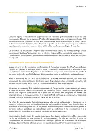 Doctissimo.fr
Avril 2012 Page 10 sur 73
Moins de transports, donc moins d'émissions de gaz à effet de serre
Lorsqu'on importe de zones lointaines les produits que l'on consomme quotidiennement, on induit une forte
consommation d'énergie liée au transport. C'est la réalité qu'a pointé du doigt pour la première fois en 1993
une jeune scientifique Allemande, Stefanie Böge. Dans une étude publié par l'Institut pour le climat, l'énergie
et l'environnement de Wuppertal, elle a déterminé la quantité de kilomètres parcourus pas les différents
ingrédients qui composent le yaourt aux fraises qu'elle achète dans le supermarché près de chez elle.
Le résultat : 9 115 km parcourus ! Rapporté à la consommation de pétrole, elle montre que chaque kilo de
yaourt produit "à distance" consomme 6 litres de pétrole… On pourrait bien sûr multiplier les exemples.
Consommer des produits locaux, quand ils existent et sont disponibles, permet donc de réduire son empreinte
écologique !
Les paniers terroirs, un moyen original de consommer local
Que ça soit au travers des associations pour le maintien de l'agriculture paysanne (les AMAP), des jardins de
cocagne, des systèmes de paniers de légumes comme Le campagnier, de cueillette ou de vente directe chez
les producteurs, ou au travers de gammes de produits locaux ou régionaux disponibles dans les grandes et
moyennes surfaces, les possibilités d'accéder à des productions locales se multiplient et sont en plein essor.
Ainsi, le phénomène des AMAP est un cas intéressant. Les AMAP permettent d'acheter, sous forme d'un
abonnement, des paniers de légumes directement auprès de producteurs situés à proximité. Une AMAP est
une association composée par un groupe de consommateurs et un ou plusieurs producteurs.
Moyennant un engagement de la part des consommateurs de s'approvisionner pendant au moins une saison,
le producteur s'engage à livrer chaque semaine une quantité de légumes cultivés avec soin qui couvre les
besoins d'un couple ou d'une famille. Né au Japon dans les années 1960, le système des AMAP s'est
largement répandu en Suisse, en Amérique et en Europe du Nord. En France, le nombre d'AMAP ne cesse de
grossir et on compte aujourd'hui plus de 800 AMAP sur tout le territoire.
De même, des systèmes de distribution de panier comme celui proposé par l'entreprise Le Campagnier, ou le
réseau des jardins de cocagne, qui combinent l'insertion par le travail des "jardiniers" avec la production et la
distribution de fruits et légumes bios, ou les gammes de produits régionaux commercialisées en grandes et
moyennes surfaces, contribuent au rapprochement entre les producteurs et les consommateurs et à la
dynamisation des productions locales, en leur fournissant des débouchés concrets.
Les productions locales, issues des terroirs et des savoirs faire locaux, sont donc accessibles à travers des
circuits de distribution ou des gammes de produits nouveaux. En plus de contribuer à préserver
l'environnement en réduisant les consommations d'énergies générées par le transport sur de longues
distances, elles contribuent à redonner de la vie aux localités en stimulant l'activité économique locale.
 