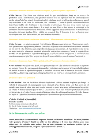 Doctissimo.fr
Avril 2012 Page 12 sur 73
Doctissimo : Pour une meilleure cohérence écologique, il faudrait repenser l'agriculture ?
Coline Serreau : Une vision plus cohérente serait de type agrobiologique, basée sur un retour à la
production locale à taille humaine, une agriculture localisée avec une reprise en main des semences (chasse
gardée aujourd'hui d'une poignée de multinationales), où chaque terroir privilégie des productions en accord
avec son terrain et son climat. Le maître-mot, c'est l'autonomie… Comme le précise l'économiste brésilien
Joao Pedro Stedile, « les fertilisants et les pesticides ne doivent pas être issus de la chimie, mais des
ressources que la nature nous donne ». Il ne s'agit pas tant d'être en lutte contre la technologie et la
modernité, mais bien de réinventer la démocratie, comme l'appelle la physicienne indienne et chef de file des
écologistes de terrain Vandana Shiva : « Celle qui permet de faire le lien entre la terre et l'assiette pour
revendiquer notre droit à nous nourrir par nous-mêmes et à la santé ».
Doctissimo : Concrètement, quelles sont les solutions ? Allons-nous tous redevenir paysans ?
Coline Serreau : Les solutions existent, c'est indéniable. Elles procèdent selon moi "d'un retour en avant".
Plus qu'un retour à la paysannerie pour tous (sans doute utopique), elles consistent essentiellement à renouer
un lien entre la ville et la terre, ceux qui produisent et ceux qui consomment…Il s'agit de retrouver à travers
de petites structures locales une autonomie alimentaire sans produits chimiques. Comme le propose Pierre
Rhabbi, l'un des pionniers de l'agriculture biologique, « ceux qui sont en ville peuvent se solidariser avec
ceux à la campagne et ainsi faire un pont par-dessus la sphère affairiste, pour davantage d'autonomie ».
Doctissimo : Le fameux slogan "Think global, act local" représente-t-il une des solutions ?
Coline Serreau : Plus qu'un vœux pieux, ce slogan donne déjà lieu à des initiatives dans ce sens. Les paniers
en sont une. Ce sont des regroupements de maraîchers biologiques, qui proposent la livraison hebdomadaire
de paniers de fruits et légumes biologiques. A Toulouse, on est en train de mettre en place une ceinture
maraîchère. A Strasbourg, un groupement d'agriculteurs font une réserve de semences locales, anciennes.
Doctissimo : Etes-vous optimiste ?
Coline Serreau : Bien sûr. Au-delà du débat sur l'agriculture, c'est tout un mode de pensée qui change. La
volonté de changement est encourageante. Aussi sûrement qu'une femme prend soin d'un gosse qui est
malade, nous ferons de même pour notre planète bien mal en point. Nous avons suffisamment d'inventivité,
de volonté et d'amour de la vie pour le faire. « La conscience est en train de naître graduellement dans la
société, et c'est là qu'est la réponse », soutient l'analyste indien des politiques alimentaires Devinder Sharma.
Le mythe de l'agriculture industrielle et sa promesse d'accroissement spectaculaire tend à se fissurer.
Catherine Maillard, le 31 mars 2010
Pour aller plus loin
Solutions locales pour un désordre global
Un film de Coline Serreau, sortie le 7 Avril
Site internet : www.solutionslocales-lefilm.com
I.6. Se débarrasser des nuisibles sans polluer
Souris, mouches ou cafards ont lancé un plan d’invasion contre votre habitation ? Des mites prennent
votre penderie d’assaut ? Inutile de céder au tout chimique : il existe des solutions pour vous
débarrasser des nuisibles sans polluer. Soit en vous procurant les nombreux produits qui se
développent dans ce domaine, soit grâce à quelques astuces « maison »…
 