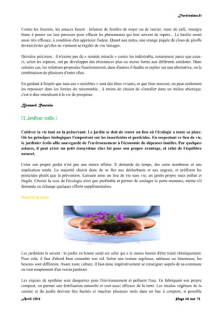 Doctissimo.fr
Avril 2012 Page 14 sur 73
Contre les fourmis, les astuces fusent : infusion de feuilles de noyer ou de laurier, marc de café, vinaigre
blanc à passer sur leur parcours pour effacer les phéromones qui leur servent de repère... Le basilic serait
aussi très efficace, à condition d'en apprécier l'odeur. Quant aux mites, une orange piquée de clous de girofle
devrait éviter qu'elles ne viennent se régaler de vos lainages.
Dernière précision : il n'existe pas de « remède miracle » contre les indésirable, notamment parce que ceux-
ci, selon les espèces, ont pu développer des résistances plus ou moins fortes aux différents antidotes. Dans
certains cas, les solutions proposées fonctionneront, dans d'autres il faudra se replier sur une alternative, ou la
combinaison de plusieurs d'entre elles.
En gardant à l'esprit que tous ces « nuisibles » sont des êtres vivants, et que bien souvent, on peut seulement
les repousser dans les limites du raisonnable... à moins de choisir de s'installer dans un milieu abiotique,
c'est-à-dire interdisant à la vie de prospérer.
Bernard Rastoin
I.7. Jardinez malin !
Cultiver la vie tout en la préservant. Le jardin se doit de rester un lieu où l'écologie a toute sa place.
Où les principes biologiques l'emportent sur les insecticides et pesticides. En respectant ce lieu de vie,
le jardinier écolo allie sauvegarde de l'environnement à l'économie de dépenses inutiles. Par quelques
astuces, il peut créer un petit écosystème chez lui pour son propre avantage, et celui de l'équilibre
naturel.
Créer son propre jardin n'est pas une mince affaire. Il demande du temps, des soins nombreux et une
implication totale. La majorité choisit donc de se fier aux désherbants et aux engrais, et préfèrent les
pesticides plutôt que la prévention. Laissant ainsi un lieu de vie sans vie, un jardin propre mais pollué et
fragile. Choisir la voie de l'écologie n'est que profitable et permet de soulager le porte-monnaie, même s'il
demande en échange quelques efforts supplémentaires.
Nourrir la terre
Les jardiniers le savent : le jardin en bonne santé est celui qui a le moins besoin d'être traité chimiquement.
Pour cela, il faut d'abord bien connaître son sol. Selon une texture argileuse, sableuse ou limoneuse, les
besoins sont différents. Avant toute culture, il faut donc impérativement se renseigner auprès de sa commune
ou tout simplement d'un voisin jardinier.
Les engrais de synthèse sont dangereux pour l'environnement et polluent l'eau. En fabriquant son propre
compost, on permet une fertilisation naturelle et tout aussi efficace de la terre. Les résidus végétaux de la
cuisine et du jardin doivent être hachés et macérer plusieurs mois dans un bac à compost, si possible
 