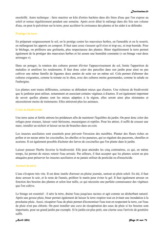 Doctissimo.fr
Avril 2012 Page 15 sur 73
ensoleillé. Autre technique : faire macérer un kilo d'orties hachées dans dix litres d'eau que l'on expose au
soleil et remue régulièrement pendant une semaine. Après avoir dilué le mélange dans dix fois son volume
d'eau, on peut le pulvériser sur la terre, pour accélérer la croissance des plantes et les aider à se défendre.
Protéger la terre
En préparant soigneusement le sol, on le protège contre les mauvaises herbes, on l'ameuble et on le nourrit,
en mélangeant les apports en compost. Il faut sans cesse s'assurer qu'il n'est ni trop sec, ni trop humide. Pour
le bêchage, on préférera une grelinette, plus respectueuse des plantes. Biner régulièrement la terre permet
également de la protéger des mauvaises herbes et lui assure une humidité constante (« un binage vaut deux
arrosages »).
Dans un potager, la rotation des cultures permet d'éviter l'appauvrissement du sol, limite l'apparition de
maladies et améliore les rendements. Il faut donc créer des parcelles dans son jardin pour ainsi ne pas
cultiver une même famille de légumes deux années de suite sur un même sol. Cela permet d'alterner des
cultures exigeantes, comme la tomate ou le chou, avec des cultures moins gourmandes, comme la salade ou
l'aubergine.
Les plantes sont toutes différentes, certaines se défendent mieux que d'autres. Une richesse de biodiversité
que le jardinier peut utiliser, notamment en associant certains végétaux à d'autres. Il est également important
de savoir quelles plantes sont les mieux adaptées à la région, elles seront ainsi plus résistantes et
nécessiteront moins de traitements. Elles attireront plus les animaux.
Créer la biodiversité
Une terre saine et fertile attirera les prédateurs afin de maintenir l'équilibre du jardin. On peut donc créer des
refuges pour oiseaux, laisser venir hérissons, musaraignes et reptiles. Pour les attirer, il suffit de creuser une
mare, installer un nichoir et laisser un tas de branches dans un coin.
Les insectes auxiliaires sont essentiels pour prévenir l'invasion des nuisibles. Planter des fleurs riches en
pollen et en nectar attire les coccinelles, les abeilles et les punaises, qui se régalent des pucerons, chenilles et
acariens. Il est également possible d'acheter des larves de coccinelles que l'on plante dans le jardin.
Laisser pousser l'herbe favorise la biodiversité. Elle peut atteindre les cinq centimètres, ce qui, en même
temps, lui permet de mieux retenir l'eau arrosée. Par ailleurs, il faut accepter que les plantes soient un peu
attaquées pour préserver les insectes auxiliaires et ne jamais utiliser de pesticide ou d'insecticide.
Arroser la terre
L'eau s'évapore très vite. Il est donc inutile d'arroser en pleine journée, surtout en plein soleil. En été, il faut
donc arroser le soir, et le reste de l'année, préférer le matin pour éviter le gel. Il faut également arroser en
fonction des besoins des plantes et selon leur taille, ce qui nécessite une parfaite connaissance des végétaux
que l'on cultive.
Le binage est essentiel : il aère la terre, draine l'eau jusqu'aux racines et agit comme un désherbant naturel.
Après une grosse pluie, biner permet également de laisser la terre respirer tout en évitant une inondation à la
prochaine pluie. Aussi, récupérer l'eau de pluie permet d'économiser l'eau tout en respectant la terre, car l'eau
de pluie n'est pas chlorée. On peut installer une cuve de récupération des eaux de pluie si les besoins sont
importants, pour un grand jardin par exemple. Si le jardin est plus petit, une citerne sous l'arrivée de gouttière
suffit.
 