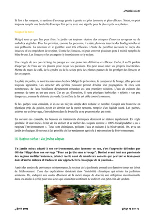 Doctissimo.fr
Avril 2012 Page 16 sur 73
Si l'on a les moyens, le système d'arrosage goutte à goutte est plus économe et plus efficace. Sinon, on peut
toujours remplir une bouteille d'eau que l'on perce avec une aiguille pour la placer près des plantes.
Soigner la terre
Malgré tout ce que l'on peut faire, le jardin est toujours victime des attaques d'insectes ravageurs ou de
maladies végétales. Pour les premiers, comme les pucerons, il existe plusieurs insecticides biodégradables et
non polluants. La roténone et le pyrèthre sont très efficaces. L'huile de paraffine recouvre le corps des
insectes et les empêchent de respirer. Contre les limaces, on peut enterrer plusieurs pots à moitié remplis de
bière brune. Les limaces et les escargots s'y introduisent et s'y noient.
Une rangée de ces pots le long du potager est une protection définitive et efficace. Enfin, il suffit parfois
d'asperger de l'eau sur les plantes pour noyer les pucerons. On peut aussi créer ses propres insecticides.
Mettre du marc de café, de la cendre ou de la sciure près des plantes permet de les protéger des limaces et
des escargots.
La plaie du jardin, ce sont les mauvaises herbes. Malgré la prévention, le compost et le binage, elles peuvent
toujours apparaître. Les arracher dès qu'elles poussent permet d'éviter leur propagation. Si elles sont
nombreuses, de l'eau bouillante directement répandue est une première solution. L'eau de cuisson des
pommes de terre en est une autre. Car en cas d'invasion, il reste plusieurs herbicides « tolérés » car peu
dangereux, comme le chlorate de soude. Le sulfate de fer est utile contre la mousse.
Si les guêpes vous ennuient, il existe un moyen simple d'en réduire le nombre. Couper une bouteille en
plastique près du goulot, poser ce dernier sur la partie restante, remplie d'un liquide sucré. Les guêpes,
attirées par ce breuvage, s'introduiront dans la bouteille et ne pourront plus en sortir.
En suivant ces conseils, les besoins en traitements chimiques devraient se réduire rapidement. En règle
générale, il vaut mieux éviter de les utiliser et se méfier des slogans comme « 100% biodégradable » ou «
respecte l'environnement ». Tous sont chimiques, polluent l'eau et nuisent à la biodiversité. Or, avec un
jardin écologique, il est tout à fait possible de lier rendement agricole à préservation de l'environnement.
I.8. Régions sèches : des jardins adaptés
Un jardin mieux adapté à son environnement, plus économe en eau, c'est l'approche défendue par
Olivier Filippi dans son ouvrage "Pour un jardin sans arrosage". Destiné avant tout aux passionnés
des régions méditerranéennes, celui-ci recèle aussi de nombreux conseils qui peuvent se transposer
dans d'autres milieux et traduisent une approche très écologique de la question...
Après des années de croissance ininterrompue, le secteur de la jardinerie connaît ces derniers temps un début
de fléchissement. L'une des explications résiderait dans l'instabilité climatique qui rebute les jardiniers
amateurs. Or, s'adapter aux sautes d'humeur de la météo risque de devenir une obligation incontournable
dans les années à venir pour tous ceux qui souhaitent continuer de cultiver leur petit coin de verdure.
 