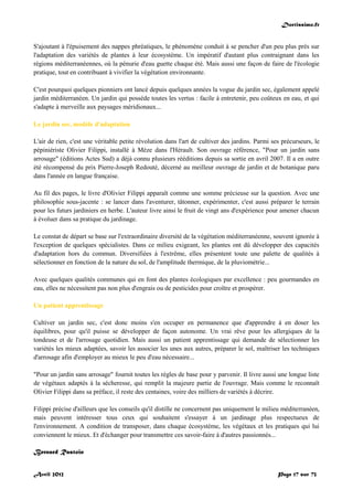 Doctissimo.fr
Avril 2012 Page 17 sur 73
S'ajoutant à l'épuisement des nappes phréatiques, le phénomène conduit à se pencher d'un peu plus près sur
l'adaptation des variétés de plantes à leur écosystème. Un impératif d'autant plus contraignant dans les
régions méditerranéennes, où la pénurie d'eau guette chaque été. Mais aussi une façon de faire de l'écologie
pratique, tout en contribuant à vivifier la végétation environnante.
C'est pourquoi quelques pionniers ont lancé depuis quelques années la vogue du jardin sec, également appelé
jardin méditerranéen. Un jardin qui possède toutes les vertus : facile à entretenir, peu coûteux en eau, et qui
s'adapte à merveille aux paysages méridionaux...
Le jardin sec, modèle d'adaptation
L'air de rien, c'est une véritable petite révolution dans l'art de cultiver des jardins. Parmi ses précurseurs, le
pépiniériste Olivier Filippi, installé à Mèze dans l'Hérault. Son ouvrage référence, "Pour un jardin sans
arrosage" (éditions Actes Sud) a déjà connu plusieurs rééditions depuis sa sortie en avril 2007. Il a en outre
été récompensé du prix Pierre-Joseph Redouté, décerné au meilleur ouvrage de jardin et de botanique paru
dans l'année en langue française.
Au fil des pages, le livre d'Olivier Filippi apparaît comme une somme précieuse sur la question. Avec une
philosophie sous-jacente : se lancer dans l'aventurer, tâtonner, expérimenter, c'est aussi préparer le terrain
pour les futurs jardiniers en herbe. L'auteur livre ainsi le fruit de vingt ans d'expérience pour amener chacun
à évoluer dans sa pratique du jardinage.
Le constat de départ se base sur l'extraordinaire diversité de la végétation méditerranéenne, souvent ignorée à
l'exception de quelques spécialistes. Dans ce milieu exigeant, les plantes ont dû développer des capacités
d'adaptation hors du commun. Diversifiées à l'extrême, elles présentent toute une palette de qualités à
sélectionner en fonction de la nature du sol, de l'amplitude thermique, de la pluviométrie...
Avec quelques qualités communes qui en font des plantes écologiques par excellence : peu gourmandes en
eau, elles ne nécessitent pas non plus d'engrais ou de pesticides pour croître et prospérer.
Un patient apprentissage
Cultiver un jardin sec, c'est donc moins s'en occuper en permanence que d'apprendre à en doser les
équilibres, pour qu'il puisse se développer de façon autonome. Un vrai rêve pour les allergiques de la
tondeuse et de l'arrosage quotidien. Mais aussi un patient apprentissage qui demande de sélectionner les
variétés les mieux adaptées, savoir les associer les unes aux autres, préparer le sol, maîtriser les techniques
d'arrosage afin d'employer au mieux le peu d'eau nécessaire...
"Pour un jardin sans arrosage" fournit toutes les règles de base pour y parvenir. Il livre aussi une longue liste
de végétaux adaptés à la sécheresse, qui remplit la majeure partie de l'ouvrage. Mais comme le reconnaît
Olivier Filippi dans sa préface, il reste des centaines, voire des milliers de variétés à décrire.
Filippi précise d'ailleurs que les conseils qu'il distille ne concernent pas uniquement le milieu méditerranéen,
mais peuvent intéresser tous ceux qui souhaitent s'essayer à un jardinage plus respectueux de
l'environnement. A condition de transposer, dans chaque écosystème, les végétaux et les pratiques qui lui
conviennent le mieux. Et d'échanger pour transmettre ces savoir-faire à d'autres passionnés...
Bernard Rastoin
 