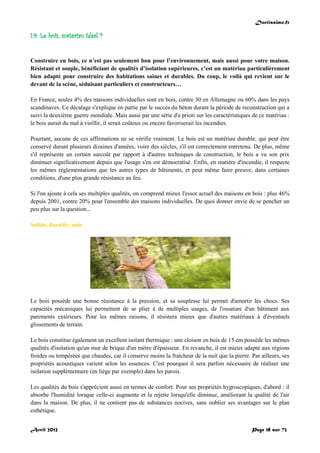 Doctissimo.fr
Avril 2012 Page 18 sur 73
I.9. Le bois, matériau idéal ?
Construire en bois, ce n’est pas seulement bon pour l’environnement, mais aussi pour votre maison.
Résistant et souple, bénéficiant de qualités d’isolation supérieures, c’est un matériau particulièrement
bien adapté pour construire des habitations saines et durables. Du coup, le voilà qui revient sur le
devant de la scène, séduisant particuliers et constructeurs…
En France, seules 4% des maisons individuelles sont en bois, contre 30 en Allemagne ou 60% dans les pays
scandinaves. Ce décalage s'explique en partie par le succès du béton durant la période de reconstruction qui a
suivi la deuxième guerre mondiale. Mais aussi par une série d'a priori sur les caractéristiques de ce matériau :
le bois aurait du mal à vieillir, il serait coûteux ou encore favoriserait les incendies.
Pourtant, aucune de ces affirmations ne se vérifie vraiment. Le bois est un matériau durable, qui peut être
conservé durant plusieurs dizaines d'années, voire des siècles, s'il est correctement entretenu. De plus, même
s'il représente un certain surcoût par rapport à d'autres techniques de construction, le bois a vu son prix
diminuer significativement depuis que l'usage s'en est démocratisé. Enfin, en matière d'incendie, il respecte
les mêmes réglementations que les autres types de bâtiments, et peut même faire preuve, dans certaines
conditions, d'une plus grande résistance au feu.
Si l'on ajoute à cela ses multiples qualités, on comprend mieux l'essor actuel des maisons en bois : plus 46%
depuis 2001, contre 20% pour l'ensemble des maisons individuelles. De quoi donner envie de se pencher un
peu plus sur la question...
Solide, durable, sain
Le bois possède une bonne résistance à la pression, et sa souplesse lui permet d'amortir les chocs. Ses
capacités mécaniques lui permettent de se plier à de multiples usages, de l'ossature d'un bâtiment aux
parements extérieurs. Pour les mêmes raisons, il résistera mieux que d'autres matériaux à d'éventuels
glissements de terrain.
Le bois constitue également un excellent isolant thermique : une cloison en bois de 15 cm possède les mêmes
qualités d'isolation qu'un mur de brique d'un mètre d'épaisseur. En revanche, il est mieux adapté aux régions
froides ou tempérées que chaudes, car il conserve moins la fraîcheur de la nuit que la pierre. Par ailleurs, ses
propriétés acoustiques varient selon les essences. C'est pourquoi il sera parfois nécessaire de réaliser une
isolation supplémentaire (en liège par exemple) dans les parois.
Les qualités du bois s'apprécient aussi en termes de confort. Pour ses propriétés hygroscopiques, d'abord : il
absorbe l'humidité lorsque celle-ci augmente et la rejette lorsqu'elle diminue, améliorant la qualité de l'air
dans la maison. De plus, il ne contient pas de substances nocives, sans oublier ses avantages sur le plan
esthétique.
 