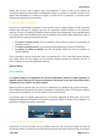 Doctissimo.fr
Avril 2012 Page 19 sur 73
Ultime atout du bois, celui-ci respecte mieux l'environnement. Il s'agit en effet du seul matériau de
construction entièrement renouvelable et biodégradable. Durant sa croissance, il contribue à stocker le CO2
présent dans l'atmosphère et à émettre de l'oxygène. Et même lors de sa production, il consomme moins
d'énergie que n'importe quel autre matériau.
Une grande souplesse d'utilisation
Du fait de ses caractéristiques mécaniques, le bois se prête à tous les usages possibles. En effet, il peut être
employé aussi bien pour la charpente que pour des revêtements intérieurs (lambris) ou des parements
extérieurs. De plus, sa simplicité d'utilisation permet de réaliser des aménagements ou des agrandissements
en un délai record. Cette flexibilité permet aussi de bénéficier d'une grande liberté architecturale, dans le
cadre d'un des trois modes de construction possibles :
1. La maison à ossature de bois, qui est la méthode la moins coûteuse et repose sur l'assemblage de
membrures en bois ;
2. La maison en poteaux poutres, où les poteaux porteurs déterminent la hauteur de l'habitation ;
3. La maison en rondins ou madriers, qui offre une grande solidité mais moins de souplesse en
matière esthétique.
Enfin, concernant le coût de construction, celui-ci est supérieur de 5 à 10% à celui d'une maison classique,
tout compris. Mais c'est sans compter avec les économies d'énergie permises par l'utilisation du bois. A
terme, la dépense s'avèrera donc légèrement inférieure.
Bertrand Mauvy
I.10. La surpêche
La surpêche désigne la surexploitation des ressources halieutiques (aliments d’origine aquatique). Il
apparaît comme évident que les ressources alimentaires fournies par la mer sont renouvelables, mais à
condition qu’on les exploite à un rythme adéquat.
Quand on pêche les poissons plus vite qu’ils ne se reproduisent, les populations de poissons diminuent…
Selon l’Organisation des Nations Unies pour l’alimentation et l’agriculture (FAO), 18% des stocks mondiaux
de poissons sont surexploités, et 47% sont exploités à leur niveau maximum.
Les premiers signes de surpêche apparaissent dès la révolution industrielle du XIXe siècle, avec la forte
réduction des populations de baleines et de saumons en particulier. Depuis les années 1950, la surpêche s’est
généralisée à la plupart des espèces consommées.
La pêche est devenue une activité industrielle
Aujourd’hui, les navires de pêche sont de véritables usines des mers. Ils peuvent repérer les bancs de
poissons par satellite, les pêcher avec des filets dérivants pouvant aller jusqu’à 60 km de long, ou des lignes
 