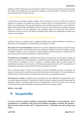 Doctissimo.fr
Avril 2012 Page 20 sur 73
équipées de milliers d’hameçons pouvant atteindre 120 km de long. Ils peuvent traiter les poissons pêchés,
les congeler et les emballer avec des capacités de stockage en mer équivalentes à 12 Boeings 747 pour les
plus gros chalutiers de 170 mètres de long.
L’industrie de la pêche est en situation de surcapacité
La FAO estime que la flotte de pêche mondiale atteint 3,8 millions de navires en 1995. Elle constate un
problème de surcapacité de l'industrie de la pêche, en d'autres termes un trop grand nombre de navires de
pêche. Ceci s’explique par le fait que certains bateaux sont de véritables usines des mers, et qu’en dehors des
premiers 200 milles nautiques qui bordent le littoral d’un pays (la zone d’exclusivité économique d’un pays),
l'accès aux ressources n’est pas réglementé. Ainsi, quiconque dispose d’un bateau peut aller pêcher et
exploiter les ressources marines. Cette absence de réglementation entraîne une surabondance de bateaux dans
certaines zones de pêches.
Surpêche : des conséquences environnementales, économiques et sociales
Au-delà du fait que la surpêche risque de supprimer définitivement certaines populations de poissons, ce
phénomène a des conséquences environnementales, économiques et sociales.
D’un point de vue environnemental, la diminution de certaines populations de poissons accélère l’érosion
des écosystèmes marins. Les principaux poissons qui subissent la surpêche sont le thon, l'espadon, le marlin,
le cabillaud, le flétan, la raie et la limande. Ces grands prédateurs marins pourraient être remplacés par des
poissons plus petits se nourrissant de plancton, ou par des méduses.
D’un point de vue économique, l’exploitation non durable des ressources de la mer fragilise l’industrie de
la pêche et se répercute sur les consommateurs. L’industrie de la pêche fournit de l’emploi aujourd’hui à près
de 200 millions de personnes à travers le monde. La surpêche entraîne dans un premier temps une
surabondance de poissons à la vente, puis une forte baisse des quantités de poissons. Pour les producteurs, la
surabondance de poissons entraîne une baisse des prix qui fragilise leur activité.
Dans un deuxième temps, la baisse de la quantité de poissons disponibles nécessite un ajustement des
capacités ; beaucoup de navires devront rester au port pour que peu soient rentables. Coté consommateurs, la
surpêche devrait entraîner à terme une raréfaction du poisson donc une augmentation des prix.
D’un point de vue social, la surpêche expose les populations les plus dépendantes des produits de la mer à
un risque de pénurie alimentaire. Les produits de la pêche constituent un apport en protéine essentiel pour les
populations côtières en particulier dans les pays en développement. Ainsi la FAO estime qu’en Asie près
d’un milliards de personnes en dépendent comme principale source de protéine animale.
M.M., le 4 mai 2009
II. Les pesticides
La France est l'un des premiers utilisateurs d'insecticides, d'herbicides et autres fongicides... Et les
consommateurs s'en inquiètent. Mais quels sont les aliments susceptibles de contenir des pesticides ?
Quels sont leurs effets sur notre santé ? Comment les éviter ?... Doctissimo vous aide à manger sans
risque.
 